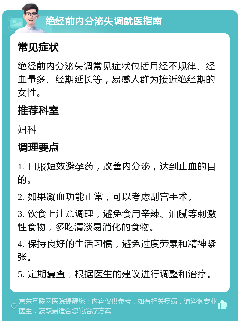 绝经前内分泌失调就医指南 常见症状 绝经前内分泌失调常见症状包括月经不规律、经血量多、经期延长等，易感人群为接近绝经期的女性。 推荐科室 妇科 调理要点 1. 口服短效避孕药，改善内分泌，达到止血的目的。 2. 如果凝血功能正常，可以考虑刮宫手术。 3. 饮食上注意调理，避免食用辛辣、油腻等刺激性食物，多吃清淡易消化的食物。 4. 保持良好的生活习惯，避免过度劳累和精神紧张。 5. 定期复查，根据医生的建议进行调整和治疗。