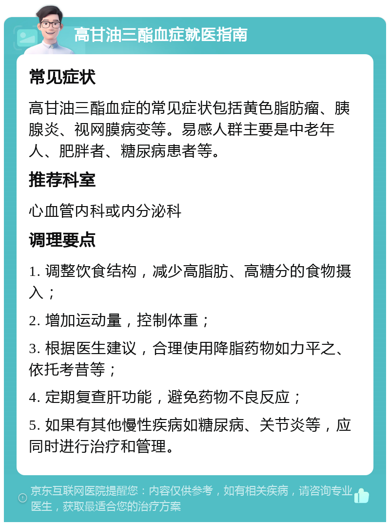 高甘油三酯血症就医指南 常见症状 高甘油三酯血症的常见症状包括黄色脂肪瘤、胰腺炎、视网膜病变等。易感人群主要是中老年人、肥胖者、糖尿病患者等。 推荐科室 心血管内科或内分泌科 调理要点 1. 调整饮食结构，减少高脂肪、高糖分的食物摄入； 2. 增加运动量，控制体重； 3. 根据医生建议，合理使用降脂药物如力平之、依托考昔等； 4. 定期复查肝功能，避免药物不良反应； 5. 如果有其他慢性疾病如糖尿病、关节炎等，应同时进行治疗和管理。