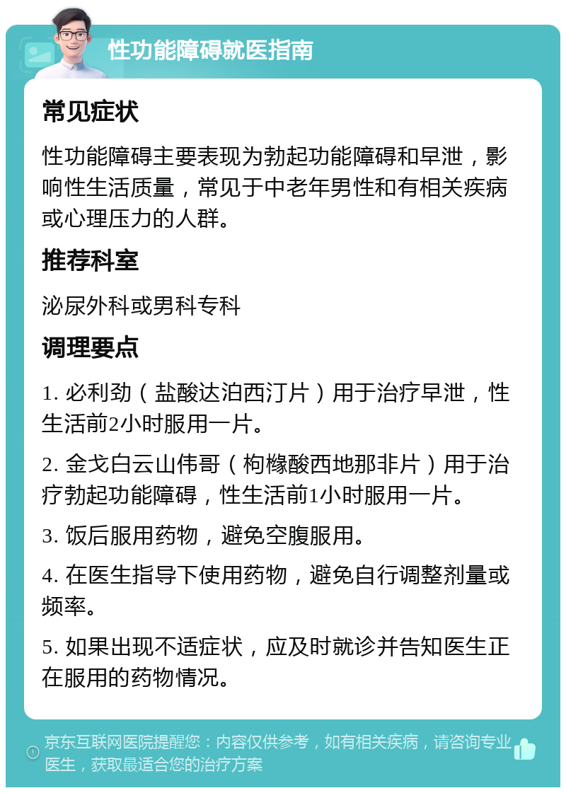 性功能障碍就医指南 常见症状 性功能障碍主要表现为勃起功能障碍和早泄，影响性生活质量，常见于中老年男性和有相关疾病或心理压力的人群。 推荐科室 泌尿外科或男科专科 调理要点 1. 必利劲（盐酸达泊西汀片）用于治疗早泄，性生活前2小时服用一片。 2. 金戈白云山伟哥（枸橼酸西地那非片）用于治疗勃起功能障碍，性生活前1小时服用一片。 3. 饭后服用药物，避免空腹服用。 4. 在医生指导下使用药物，避免自行调整剂量或频率。 5. 如果出现不适症状，应及时就诊并告知医生正在服用的药物情况。