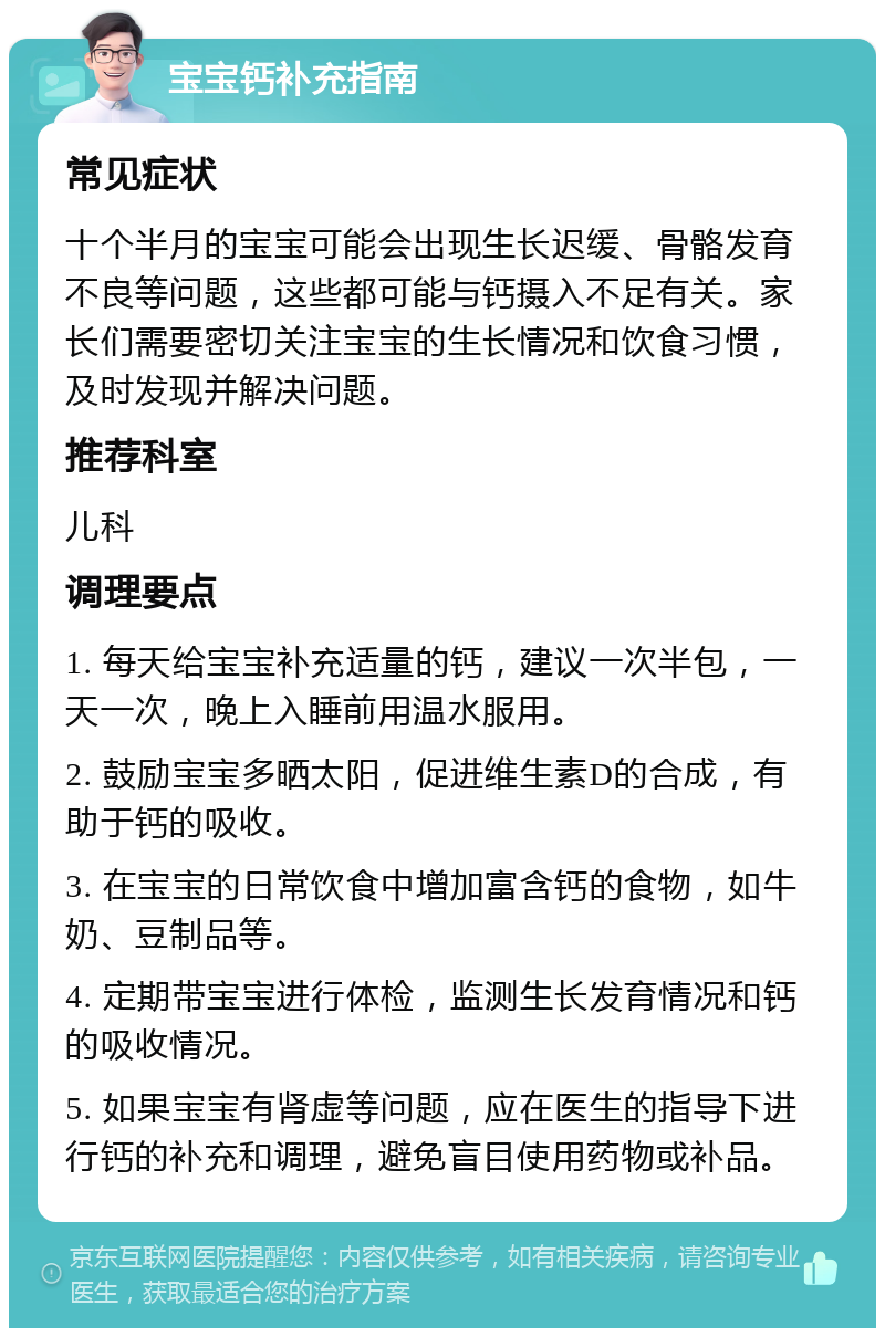 宝宝钙补充指南 常见症状 十个半月的宝宝可能会出现生长迟缓、骨骼发育不良等问题，这些都可能与钙摄入不足有关。家长们需要密切关注宝宝的生长情况和饮食习惯，及时发现并解决问题。 推荐科室 儿科 调理要点 1. 每天给宝宝补充适量的钙，建议一次半包，一天一次，晚上入睡前用温水服用。 2. 鼓励宝宝多晒太阳，促进维生素D的合成，有助于钙的吸收。 3. 在宝宝的日常饮食中增加富含钙的食物，如牛奶、豆制品等。 4. 定期带宝宝进行体检，监测生长发育情况和钙的吸收情况。 5. 如果宝宝有肾虚等问题，应在医生的指导下进行钙的补充和调理，避免盲目使用药物或补品。