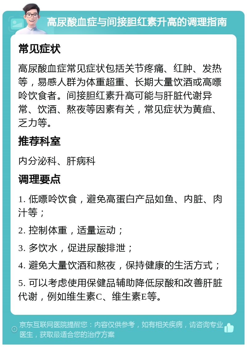 高尿酸血症与间接胆红素升高的调理指南 常见症状 高尿酸血症常见症状包括关节疼痛、红肿、发热等，易感人群为体重超重、长期大量饮酒或高嘌呤饮食者。间接胆红素升高可能与肝脏代谢异常、饮酒、熬夜等因素有关，常见症状为黄疸、乏力等。 推荐科室 内分泌科、肝病科 调理要点 1. 低嘌呤饮食，避免高蛋白产品如鱼、内脏、肉汁等； 2. 控制体重，适量运动； 3. 多饮水，促进尿酸排泄； 4. 避免大量饮酒和熬夜，保持健康的生活方式； 5. 可以考虑使用保健品辅助降低尿酸和改善肝脏代谢，例如维生素C、维生素E等。