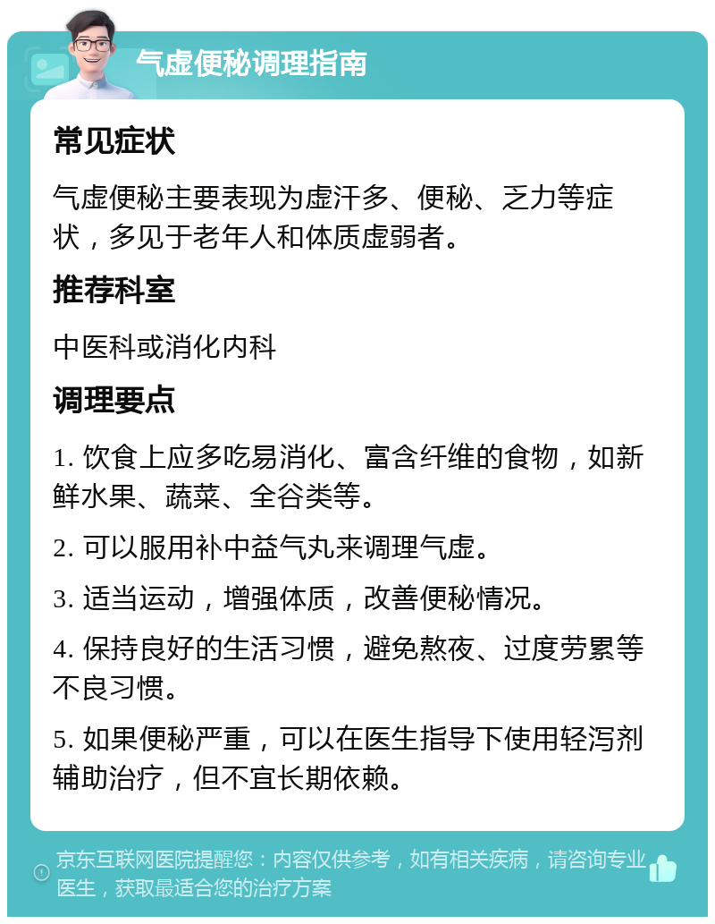 气虚便秘调理指南 常见症状 气虚便秘主要表现为虚汗多、便秘、乏力等症状，多见于老年人和体质虚弱者。 推荐科室 中医科或消化内科 调理要点 1. 饮食上应多吃易消化、富含纤维的食物，如新鲜水果、蔬菜、全谷类等。 2. 可以服用补中益气丸来调理气虚。 3. 适当运动，增强体质，改善便秘情况。 4. 保持良好的生活习惯，避免熬夜、过度劳累等不良习惯。 5. 如果便秘严重，可以在医生指导下使用轻泻剂辅助治疗，但不宜长期依赖。