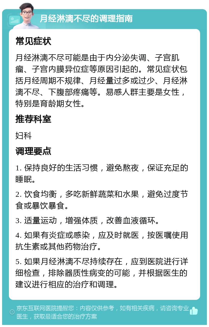 月经淋漓不尽的调理指南 常见症状 月经淋漓不尽可能是由于内分泌失调、子宫肌瘤、子宫内膜异位症等原因引起的。常见症状包括月经周期不规律、月经量过多或过少、月经淋漓不尽、下腹部疼痛等。易感人群主要是女性，特别是育龄期女性。 推荐科室 妇科 调理要点 1. 保持良好的生活习惯，避免熬夜，保证充足的睡眠。 2. 饮食均衡，多吃新鲜蔬菜和水果，避免过度节食或暴饮暴食。 3. 适量运动，增强体质，改善血液循环。 4. 如果有炎症或感染，应及时就医，按医嘱使用抗生素或其他药物治疗。 5. 如果月经淋漓不尽持续存在，应到医院进行详细检查，排除器质性病变的可能，并根据医生的建议进行相应的治疗和调理。