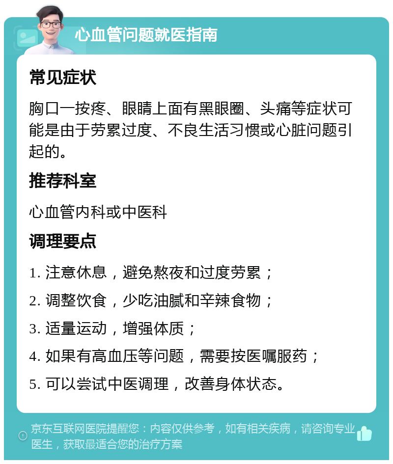 心血管问题就医指南 常见症状 胸口一按疼、眼睛上面有黑眼圈、头痛等症状可能是由于劳累过度、不良生活习惯或心脏问题引起的。 推荐科室 心血管内科或中医科 调理要点 1. 注意休息，避免熬夜和过度劳累； 2. 调整饮食，少吃油腻和辛辣食物； 3. 适量运动，增强体质； 4. 如果有高血压等问题，需要按医嘱服药； 5. 可以尝试中医调理，改善身体状态。