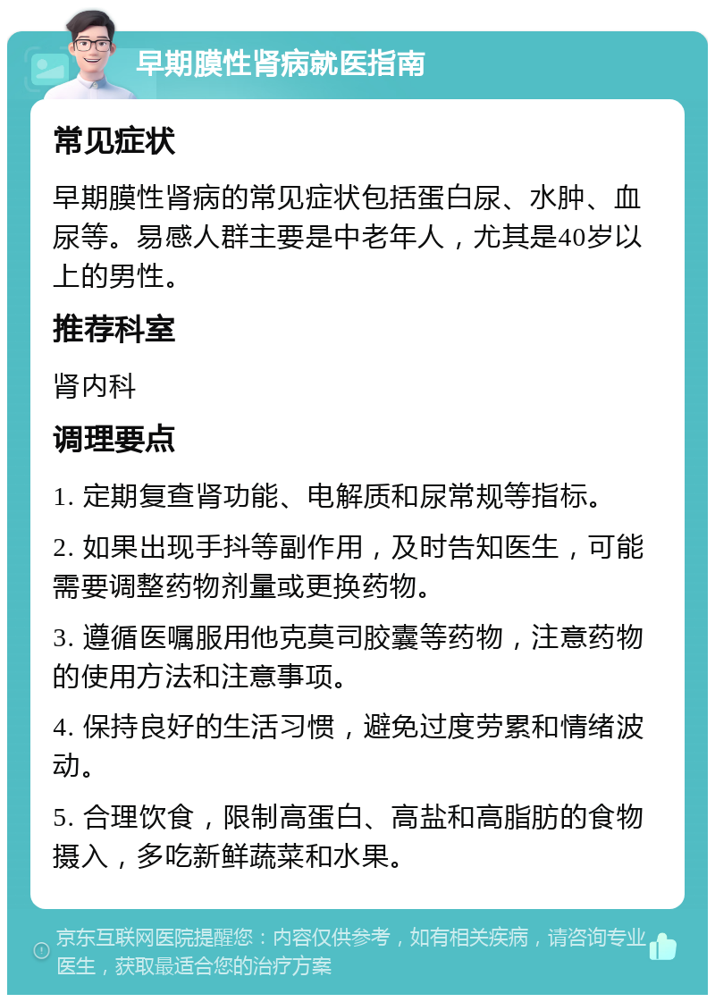 早期膜性肾病就医指南 常见症状 早期膜性肾病的常见症状包括蛋白尿、水肿、血尿等。易感人群主要是中老年人，尤其是40岁以上的男性。 推荐科室 肾内科 调理要点 1. 定期复查肾功能、电解质和尿常规等指标。 2. 如果出现手抖等副作用，及时告知医生，可能需要调整药物剂量或更换药物。 3. 遵循医嘱服用他克莫司胶囊等药物，注意药物的使用方法和注意事项。 4. 保持良好的生活习惯，避免过度劳累和情绪波动。 5. 合理饮食，限制高蛋白、高盐和高脂肪的食物摄入，多吃新鲜蔬菜和水果。