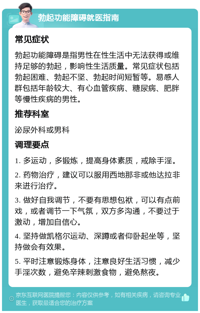 勃起功能障碍就医指南 常见症状 勃起功能障碍是指男性在性生活中无法获得或维持足够的勃起，影响性生活质量。常见症状包括勃起困难、勃起不坚、勃起时间短暂等。易感人群包括年龄较大、有心血管疾病、糖尿病、肥胖等慢性疾病的男性。 推荐科室 泌尿外科或男科 调理要点 1. 多运动，多锻炼，提高身体素质，戒除手淫。 2. 药物治疗，建议可以服用西地那非或他达拉非来进行治疗。 3. 做好自我调节，不要有思想包袱，可以有点前戏，或者调节一下气氛，双方多沟通，不要过于激动，增加自信心。 4. 坚持做凯格尔运动、深蹲或者仰卧起坐等，坚持做会有效果。 5. 平时注意锻炼身体，注意良好生活习惯，减少手淫次数，避免辛辣刺激食物，避免熬夜。