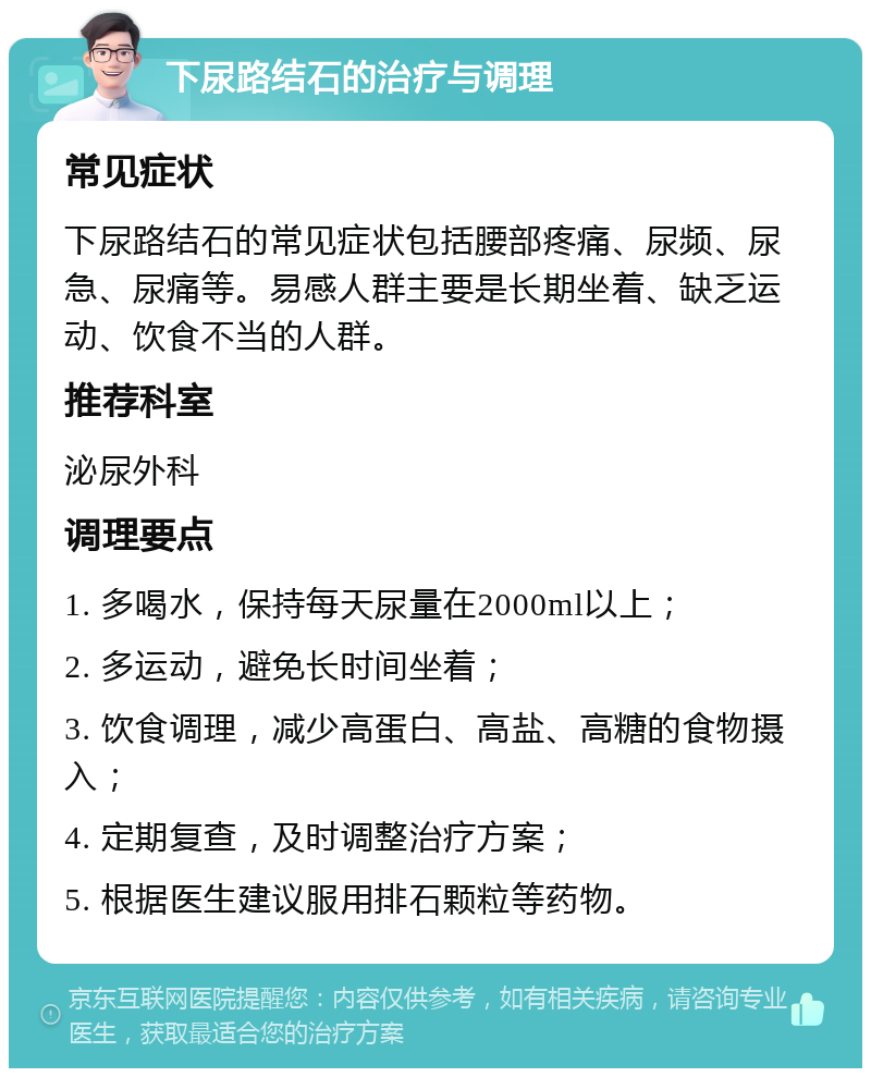 下尿路结石的治疗与调理 常见症状 下尿路结石的常见症状包括腰部疼痛、尿频、尿急、尿痛等。易感人群主要是长期坐着、缺乏运动、饮食不当的人群。 推荐科室 泌尿外科 调理要点 1. 多喝水，保持每天尿量在2000ml以上； 2. 多运动，避免长时间坐着； 3. 饮食调理，减少高蛋白、高盐、高糖的食物摄入； 4. 定期复查，及时调整治疗方案； 5. 根据医生建议服用排石颗粒等药物。