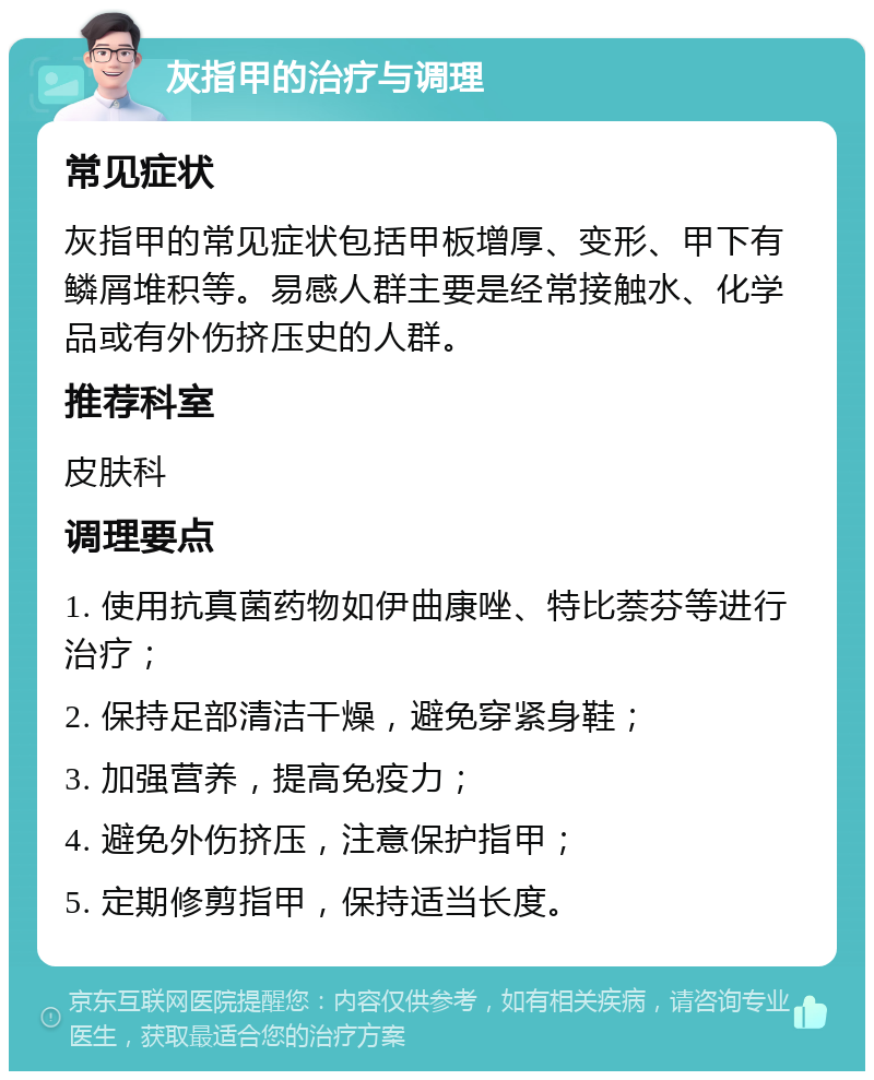 灰指甲的治疗与调理 常见症状 灰指甲的常见症状包括甲板增厚、变形、甲下有鳞屑堆积等。易感人群主要是经常接触水、化学品或有外伤挤压史的人群。 推荐科室 皮肤科 调理要点 1. 使用抗真菌药物如伊曲康唑、特比萘芬等进行治疗； 2. 保持足部清洁干燥，避免穿紧身鞋； 3. 加强营养，提高免疫力； 4. 避免外伤挤压，注意保护指甲； 5. 定期修剪指甲，保持适当长度。