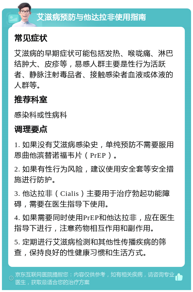 艾滋病预防与他达拉非使用指南 常见症状 艾滋病的早期症状可能包括发热、喉咙痛、淋巴结肿大、皮疹等，易感人群主要是性行为活跃者、静脉注射毒品者、接触感染者血液或体液的人群等。 推荐科室 感染科或性病科 调理要点 1. 如果没有艾滋病感染史，单纯预防不需要服用恩曲他滨替诺福韦片（PrEP）。 2. 如果有性行为风险，建议使用安全套等安全措施进行防护。 3. 他达拉非（Cialis）主要用于治疗勃起功能障碍，需要在医生指导下使用。 4. 如果需要同时使用PrEP和他达拉非，应在医生指导下进行，注意药物相互作用和副作用。 5. 定期进行艾滋病检测和其他性传播疾病的筛查，保持良好的性健康习惯和生活方式。