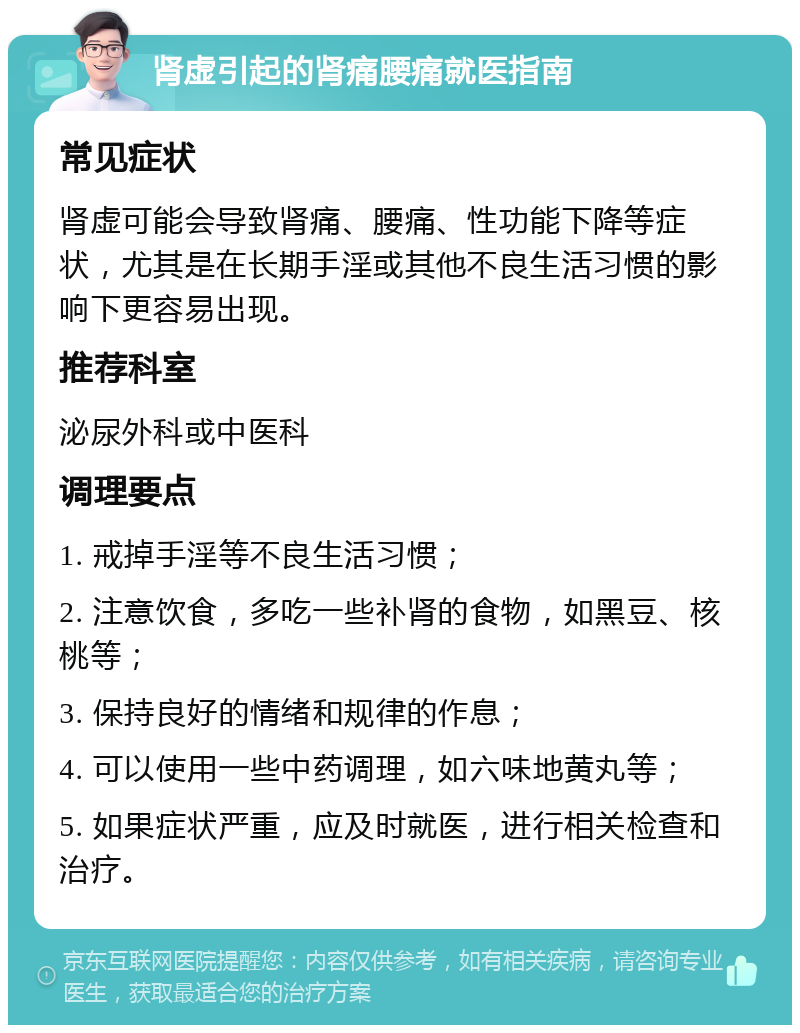 肾虚引起的肾痛腰痛就医指南 常见症状 肾虚可能会导致肾痛、腰痛、性功能下降等症状，尤其是在长期手淫或其他不良生活习惯的影响下更容易出现。 推荐科室 泌尿外科或中医科 调理要点 1. 戒掉手淫等不良生活习惯； 2. 注意饮食，多吃一些补肾的食物，如黑豆、核桃等； 3. 保持良好的情绪和规律的作息； 4. 可以使用一些中药调理，如六味地黄丸等； 5. 如果症状严重，应及时就医，进行相关检查和治疗。