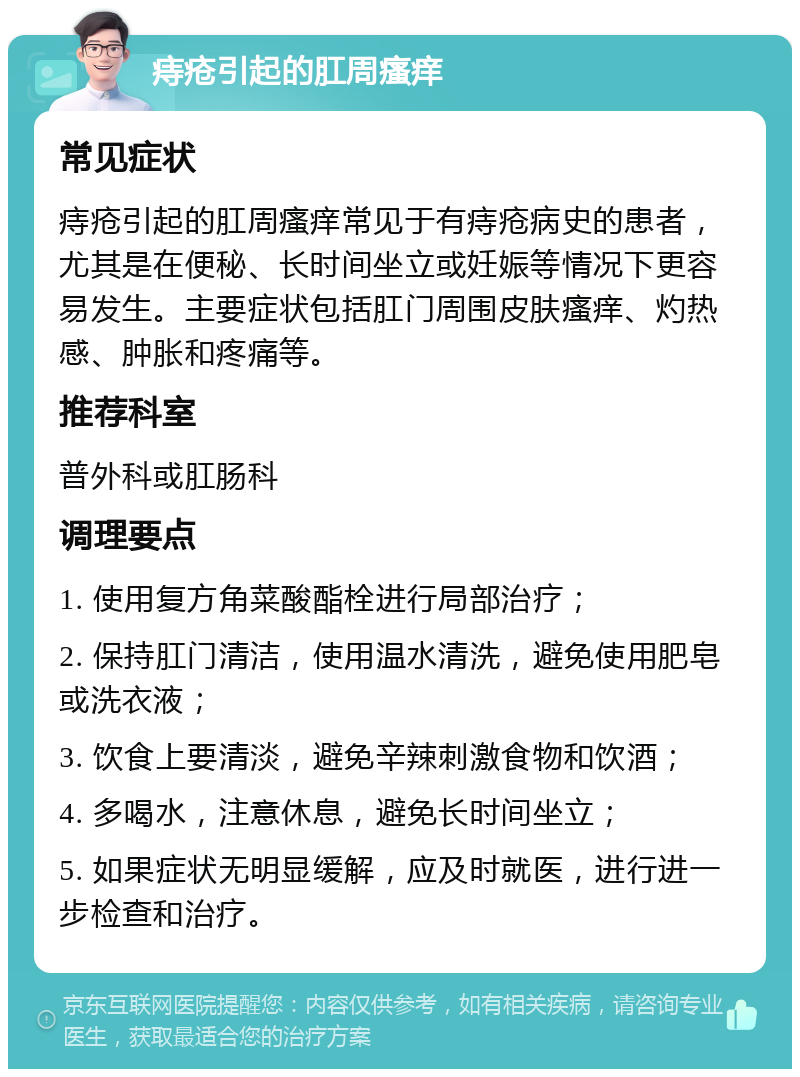 痔疮引起的肛周瘙痒 常见症状 痔疮引起的肛周瘙痒常见于有痔疮病史的患者，尤其是在便秘、长时间坐立或妊娠等情况下更容易发生。主要症状包括肛门周围皮肤瘙痒、灼热感、肿胀和疼痛等。 推荐科室 普外科或肛肠科 调理要点 1. 使用复方角菜酸酯栓进行局部治疗； 2. 保持肛门清洁，使用温水清洗，避免使用肥皂或洗衣液； 3. 饮食上要清淡，避免辛辣刺激食物和饮酒； 4. 多喝水，注意休息，避免长时间坐立； 5. 如果症状无明显缓解，应及时就医，进行进一步检查和治疗。