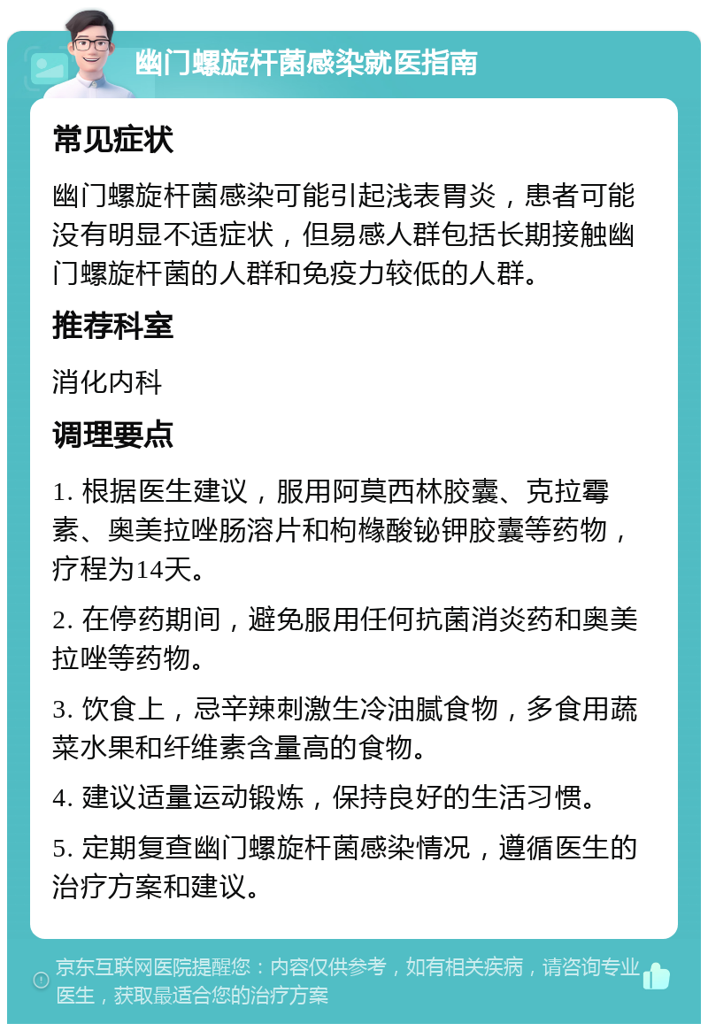 幽门螺旋杆菌感染就医指南 常见症状 幽门螺旋杆菌感染可能引起浅表胃炎，患者可能没有明显不适症状，但易感人群包括长期接触幽门螺旋杆菌的人群和免疫力较低的人群。 推荐科室 消化内科 调理要点 1. 根据医生建议，服用阿莫西林胶囊、克拉霉素、奥美拉唑肠溶片和枸橼酸铋钾胶囊等药物，疗程为14天。 2. 在停药期间，避免服用任何抗菌消炎药和奥美拉唑等药物。 3. 饮食上，忌辛辣刺激生冷油腻食物，多食用蔬菜水果和纤维素含量高的食物。 4. 建议适量运动锻炼，保持良好的生活习惯。 5. 定期复查幽门螺旋杆菌感染情况，遵循医生的治疗方案和建议。