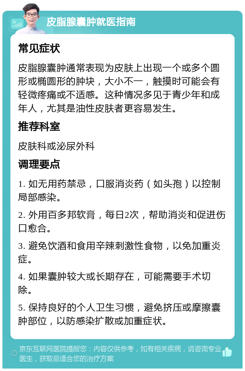 皮脂腺囊肿就医指南 常见症状 皮脂腺囊肿通常表现为皮肤上出现一个或多个圆形或椭圆形的肿块，大小不一，触摸时可能会有轻微疼痛或不适感。这种情况多见于青少年和成年人，尤其是油性皮肤者更容易发生。 推荐科室 皮肤科或泌尿外科 调理要点 1. 如无用药禁忌，口服消炎药（如头孢）以控制局部感染。 2. 外用百多邦软膏，每日2次，帮助消炎和促进伤口愈合。 3. 避免饮酒和食用辛辣刺激性食物，以免加重炎症。 4. 如果囊肿较大或长期存在，可能需要手术切除。 5. 保持良好的个人卫生习惯，避免挤压或摩擦囊肿部位，以防感染扩散或加重症状。