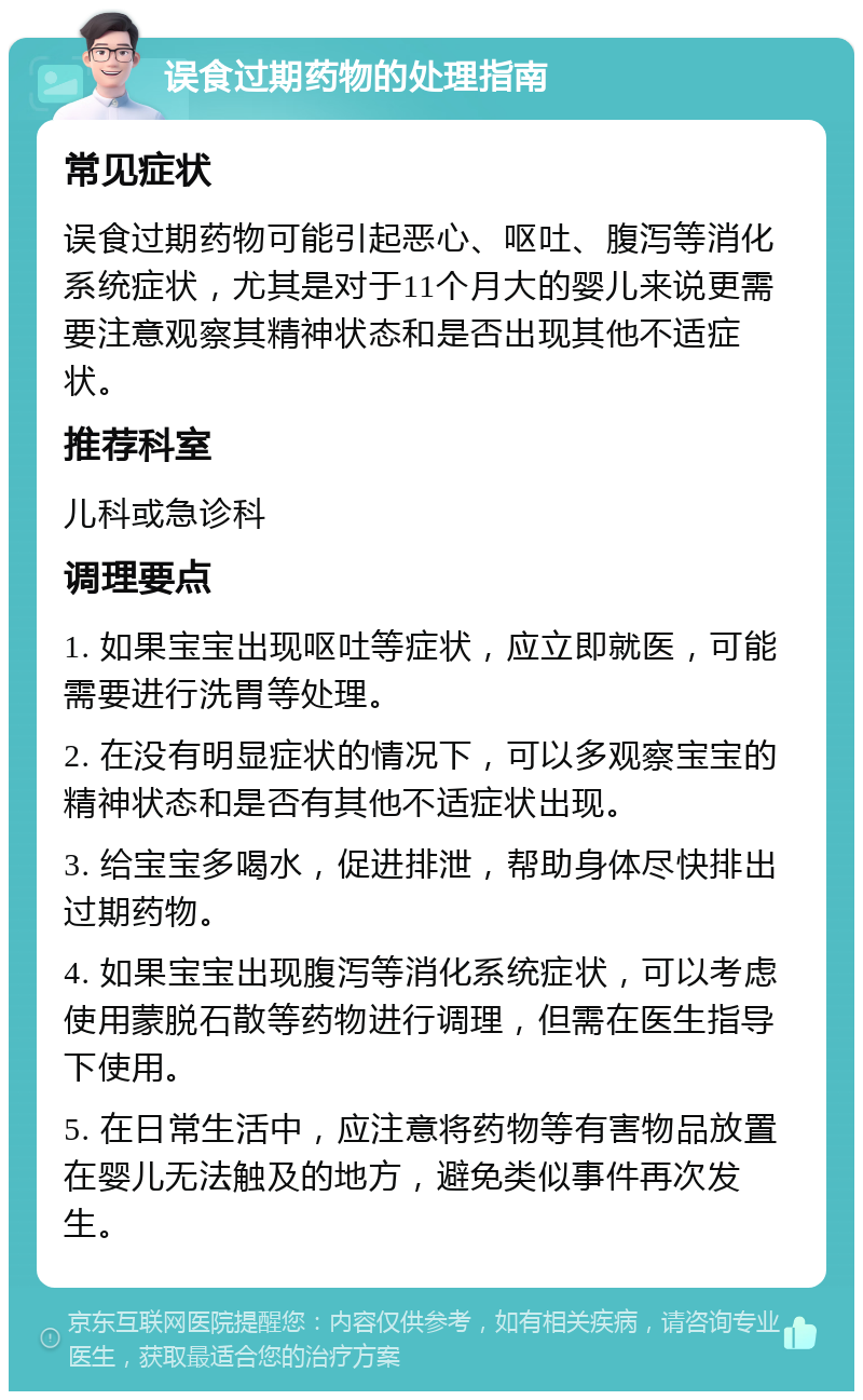 误食过期药物的处理指南 常见症状 误食过期药物可能引起恶心、呕吐、腹泻等消化系统症状，尤其是对于11个月大的婴儿来说更需要注意观察其精神状态和是否出现其他不适症状。 推荐科室 儿科或急诊科 调理要点 1. 如果宝宝出现呕吐等症状，应立即就医，可能需要进行洗胃等处理。 2. 在没有明显症状的情况下，可以多观察宝宝的精神状态和是否有其他不适症状出现。 3. 给宝宝多喝水，促进排泄，帮助身体尽快排出过期药物。 4. 如果宝宝出现腹泻等消化系统症状，可以考虑使用蒙脱石散等药物进行调理，但需在医生指导下使用。 5. 在日常生活中，应注意将药物等有害物品放置在婴儿无法触及的地方，避免类似事件再次发生。