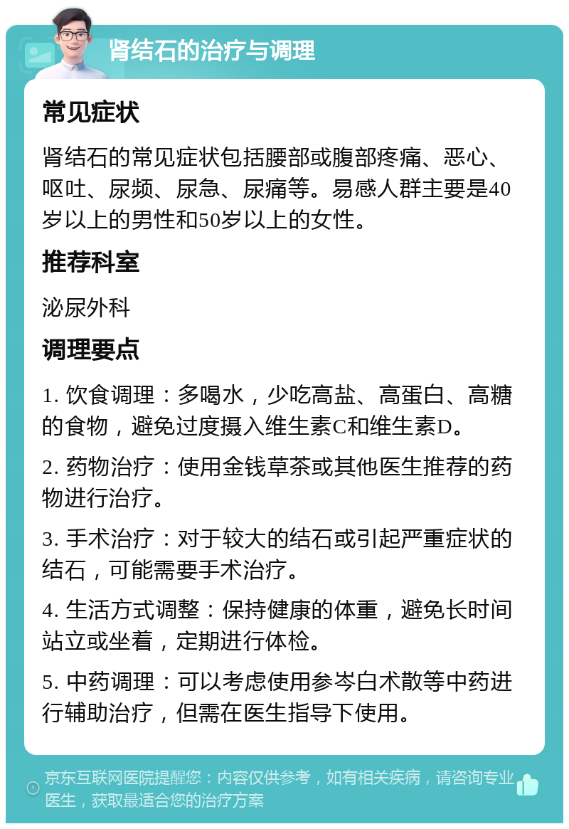 肾结石的治疗与调理 常见症状 肾结石的常见症状包括腰部或腹部疼痛、恶心、呕吐、尿频、尿急、尿痛等。易感人群主要是40岁以上的男性和50岁以上的女性。 推荐科室 泌尿外科 调理要点 1. 饮食调理：多喝水，少吃高盐、高蛋白、高糖的食物，避免过度摄入维生素C和维生素D。 2. 药物治疗：使用金钱草茶或其他医生推荐的药物进行治疗。 3. 手术治疗：对于较大的结石或引起严重症状的结石，可能需要手术治疗。 4. 生活方式调整：保持健康的体重，避免长时间站立或坐着，定期进行体检。 5. 中药调理：可以考虑使用参岑白术散等中药进行辅助治疗，但需在医生指导下使用。