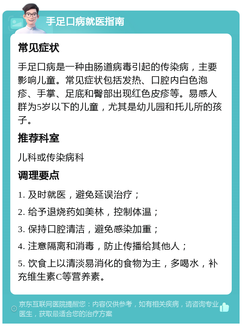 手足口病就医指南 常见症状 手足口病是一种由肠道病毒引起的传染病，主要影响儿童。常见症状包括发热、口腔内白色泡疹、手掌、足底和臀部出现红色皮疹等。易感人群为5岁以下的儿童，尤其是幼儿园和托儿所的孩子。 推荐科室 儿科或传染病科 调理要点 1. 及时就医，避免延误治疗； 2. 给予退烧药如美林，控制体温； 3. 保持口腔清洁，避免感染加重； 4. 注意隔离和消毒，防止传播给其他人； 5. 饮食上以清淡易消化的食物为主，多喝水，补充维生素C等营养素。