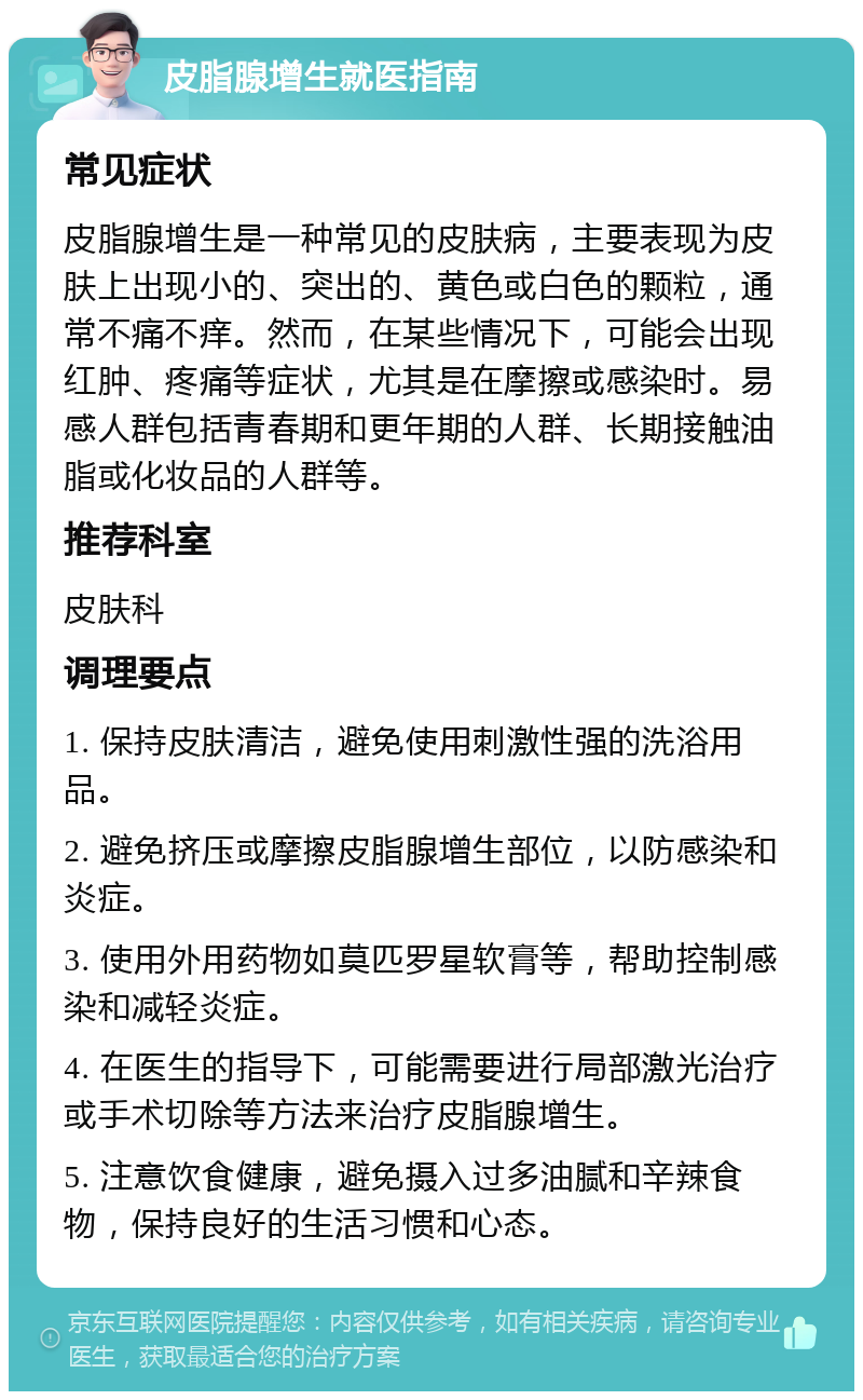 皮脂腺增生就医指南 常见症状 皮脂腺增生是一种常见的皮肤病，主要表现为皮肤上出现小的、突出的、黄色或白色的颗粒，通常不痛不痒。然而，在某些情况下，可能会出现红肿、疼痛等症状，尤其是在摩擦或感染时。易感人群包括青春期和更年期的人群、长期接触油脂或化妆品的人群等。 推荐科室 皮肤科 调理要点 1. 保持皮肤清洁，避免使用刺激性强的洗浴用品。 2. 避免挤压或摩擦皮脂腺增生部位，以防感染和炎症。 3. 使用外用药物如莫匹罗星软膏等，帮助控制感染和减轻炎症。 4. 在医生的指导下，可能需要进行局部激光治疗或手术切除等方法来治疗皮脂腺增生。 5. 注意饮食健康，避免摄入过多油腻和辛辣食物，保持良好的生活习惯和心态。