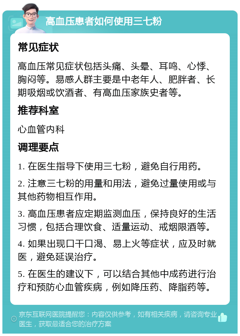 高血压患者如何使用三七粉 常见症状 高血压常见症状包括头痛、头晕、耳鸣、心悸、胸闷等。易感人群主要是中老年人、肥胖者、长期吸烟或饮酒者、有高血压家族史者等。 推荐科室 心血管内科 调理要点 1. 在医生指导下使用三七粉，避免自行用药。 2. 注意三七粉的用量和用法，避免过量使用或与其他药物相互作用。 3. 高血压患者应定期监测血压，保持良好的生活习惯，包括合理饮食、适量运动、戒烟限酒等。 4. 如果出现口干口渴、易上火等症状，应及时就医，避免延误治疗。 5. 在医生的建议下，可以结合其他中成药进行治疗和预防心血管疾病，例如降压药、降脂药等。