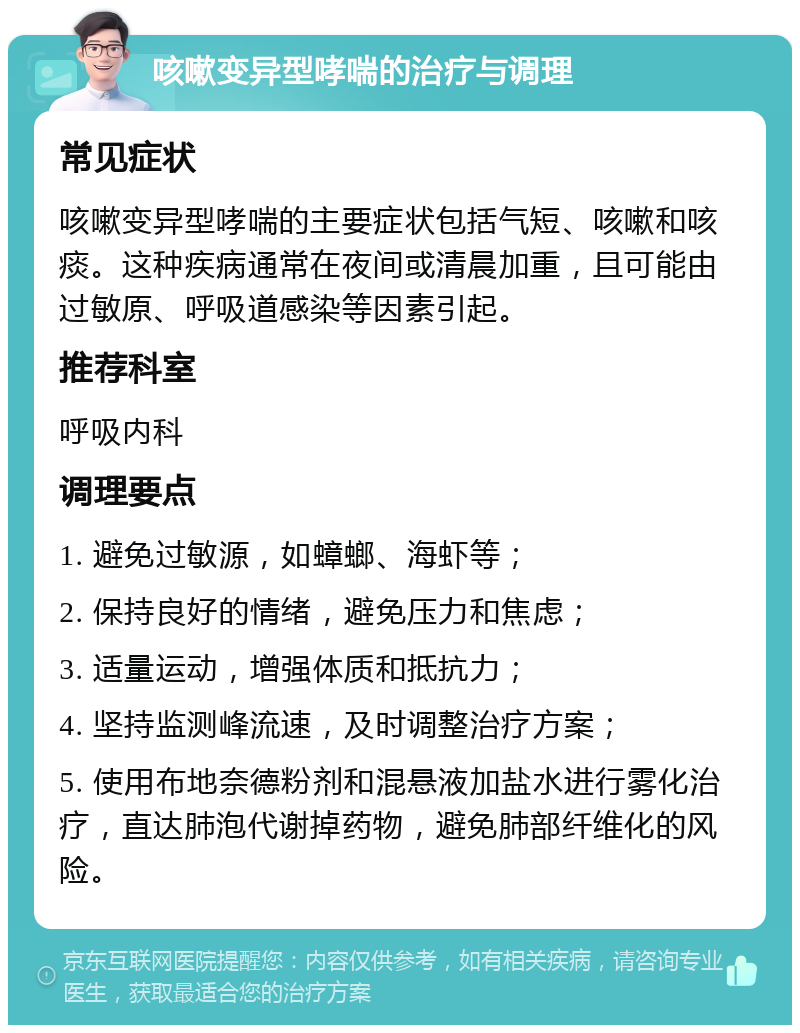 咳嗽变异型哮喘的治疗与调理 常见症状 咳嗽变异型哮喘的主要症状包括气短、咳嗽和咳痰。这种疾病通常在夜间或清晨加重，且可能由过敏原、呼吸道感染等因素引起。 推荐科室 呼吸内科 调理要点 1. 避免过敏源，如蟑螂、海虾等； 2. 保持良好的情绪，避免压力和焦虑； 3. 适量运动，增强体质和抵抗力； 4. 坚持监测峰流速，及时调整治疗方案； 5. 使用布地奈德粉剂和混悬液加盐水进行雾化治疗，直达肺泡代谢掉药物，避免肺部纤维化的风险。