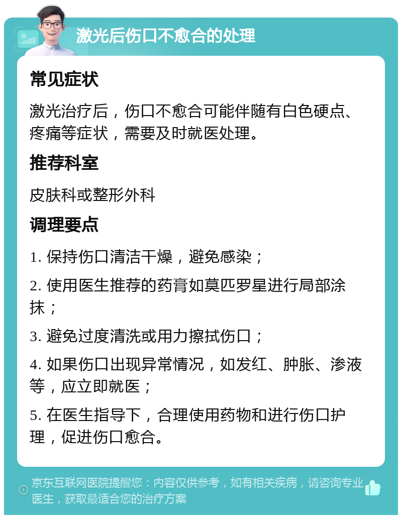 激光后伤口不愈合的处理 常见症状 激光治疗后，伤口不愈合可能伴随有白色硬点、疼痛等症状，需要及时就医处理。 推荐科室 皮肤科或整形外科 调理要点 1. 保持伤口清洁干燥，避免感染； 2. 使用医生推荐的药膏如莫匹罗星进行局部涂抹； 3. 避免过度清洗或用力擦拭伤口； 4. 如果伤口出现异常情况，如发红、肿胀、渗液等，应立即就医； 5. 在医生指导下，合理使用药物和进行伤口护理，促进伤口愈合。