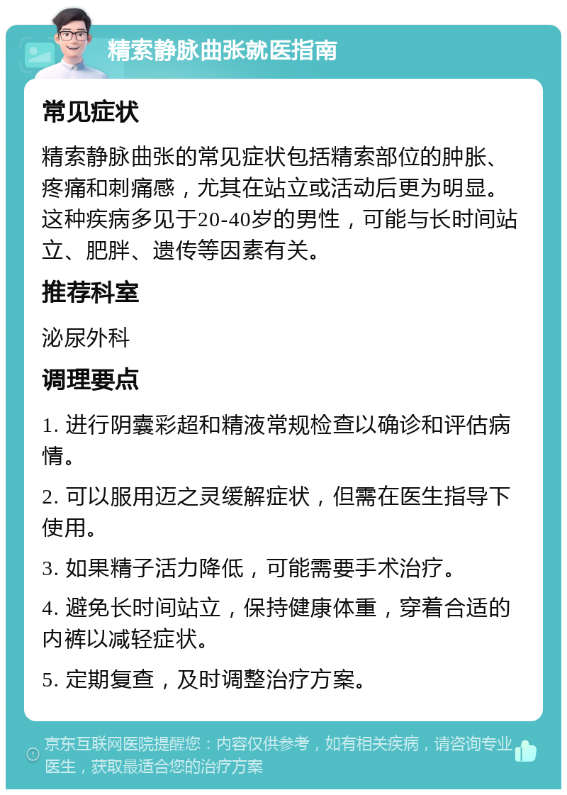 精索静脉曲张就医指南 常见症状 精索静脉曲张的常见症状包括精索部位的肿胀、疼痛和刺痛感，尤其在站立或活动后更为明显。这种疾病多见于20-40岁的男性，可能与长时间站立、肥胖、遗传等因素有关。 推荐科室 泌尿外科 调理要点 1. 进行阴囊彩超和精液常规检查以确诊和评估病情。 2. 可以服用迈之灵缓解症状，但需在医生指导下使用。 3. 如果精子活力降低，可能需要手术治疗。 4. 避免长时间站立，保持健康体重，穿着合适的内裤以减轻症状。 5. 定期复查，及时调整治疗方案。