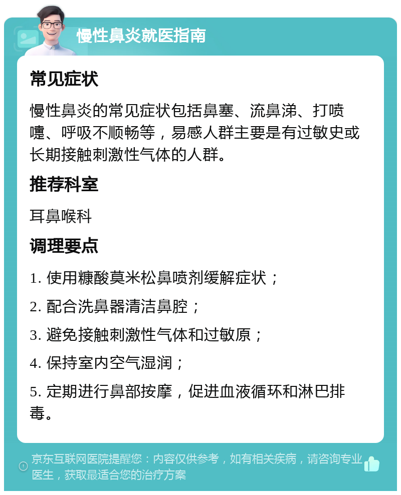 慢性鼻炎就医指南 常见症状 慢性鼻炎的常见症状包括鼻塞、流鼻涕、打喷嚏、呼吸不顺畅等，易感人群主要是有过敏史或长期接触刺激性气体的人群。 推荐科室 耳鼻喉科 调理要点 1. 使用糠酸莫米松鼻喷剂缓解症状； 2. 配合洗鼻器清洁鼻腔； 3. 避免接触刺激性气体和过敏原； 4. 保持室内空气湿润； 5. 定期进行鼻部按摩，促进血液循环和淋巴排毒。