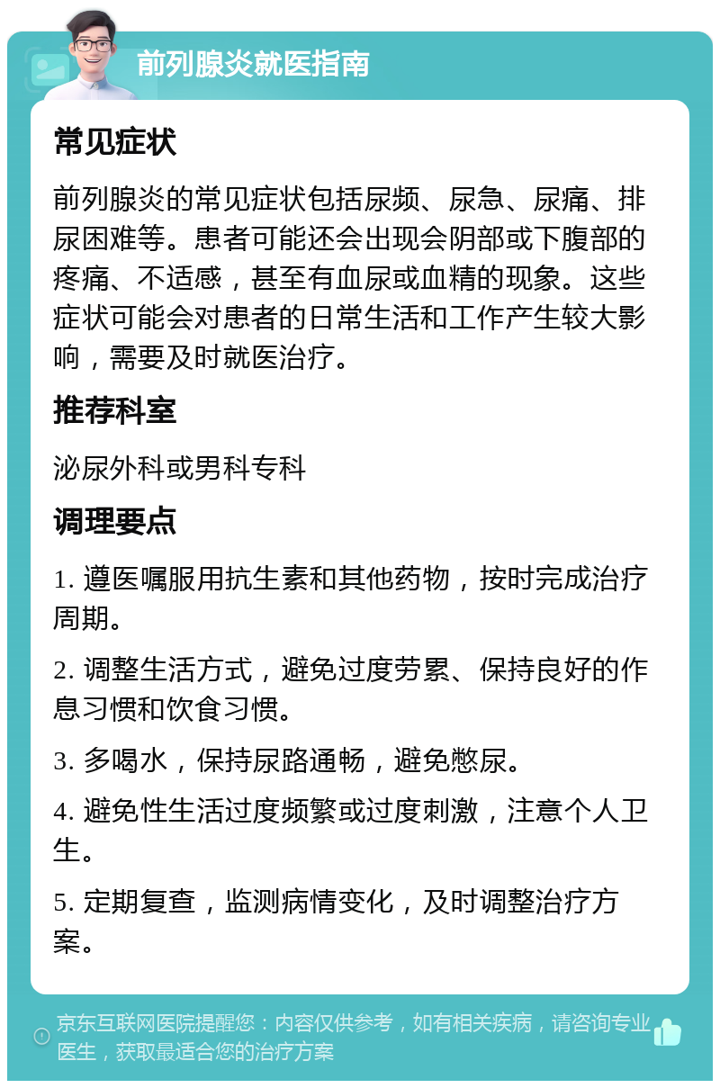 前列腺炎就医指南 常见症状 前列腺炎的常见症状包括尿频、尿急、尿痛、排尿困难等。患者可能还会出现会阴部或下腹部的疼痛、不适感，甚至有血尿或血精的现象。这些症状可能会对患者的日常生活和工作产生较大影响，需要及时就医治疗。 推荐科室 泌尿外科或男科专科 调理要点 1. 遵医嘱服用抗生素和其他药物，按时完成治疗周期。 2. 调整生活方式，避免过度劳累、保持良好的作息习惯和饮食习惯。 3. 多喝水，保持尿路通畅，避免憋尿。 4. 避免性生活过度频繁或过度刺激，注意个人卫生。 5. 定期复查，监测病情变化，及时调整治疗方案。