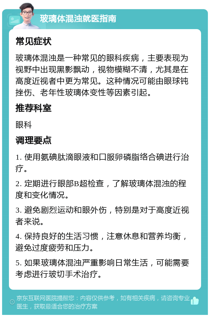 玻璃体混浊就医指南 常见症状 玻璃体混浊是一种常见的眼科疾病，主要表现为视野中出现黑影飘动，视物模糊不清，尤其是在高度近视者中更为常见。这种情况可能由眼球钝挫伤、老年性玻璃体变性等因素引起。 推荐科室 眼科 调理要点 1. 使用氨碘肽滴眼液和口服卵磷脂络合碘进行治疗。 2. 定期进行眼部B超检查，了解玻璃体混浊的程度和变化情况。 3. 避免剧烈运动和眼外伤，特别是对于高度近视者来说。 4. 保持良好的生活习惯，注意休息和营养均衡，避免过度疲劳和压力。 5. 如果玻璃体混浊严重影响日常生活，可能需要考虑进行玻切手术治疗。