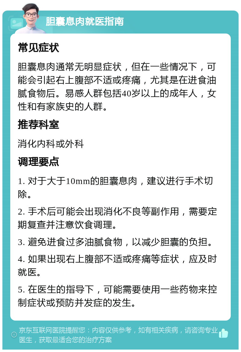 胆囊息肉就医指南 常见症状 胆囊息肉通常无明显症状，但在一些情况下，可能会引起右上腹部不适或疼痛，尤其是在进食油腻食物后。易感人群包括40岁以上的成年人，女性和有家族史的人群。 推荐科室 消化内科或外科 调理要点 1. 对于大于10mm的胆囊息肉，建议进行手术切除。 2. 手术后可能会出现消化不良等副作用，需要定期复查并注意饮食调理。 3. 避免进食过多油腻食物，以减少胆囊的负担。 4. 如果出现右上腹部不适或疼痛等症状，应及时就医。 5. 在医生的指导下，可能需要使用一些药物来控制症状或预防并发症的发生。