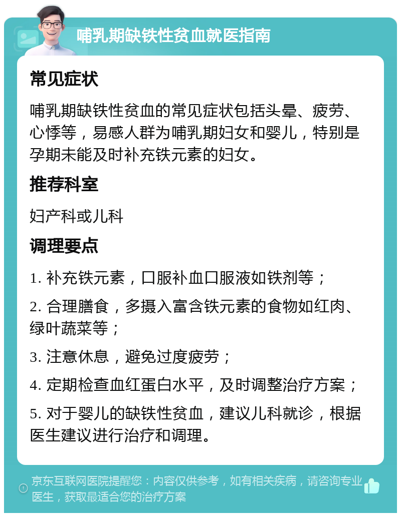 哺乳期缺铁性贫血就医指南 常见症状 哺乳期缺铁性贫血的常见症状包括头晕、疲劳、心悸等，易感人群为哺乳期妇女和婴儿，特别是孕期未能及时补充铁元素的妇女。 推荐科室 妇产科或儿科 调理要点 1. 补充铁元素，口服补血口服液如铁剂等； 2. 合理膳食，多摄入富含铁元素的食物如红肉、绿叶蔬菜等； 3. 注意休息，避免过度疲劳； 4. 定期检查血红蛋白水平，及时调整治疗方案； 5. 对于婴儿的缺铁性贫血，建议儿科就诊，根据医生建议进行治疗和调理。