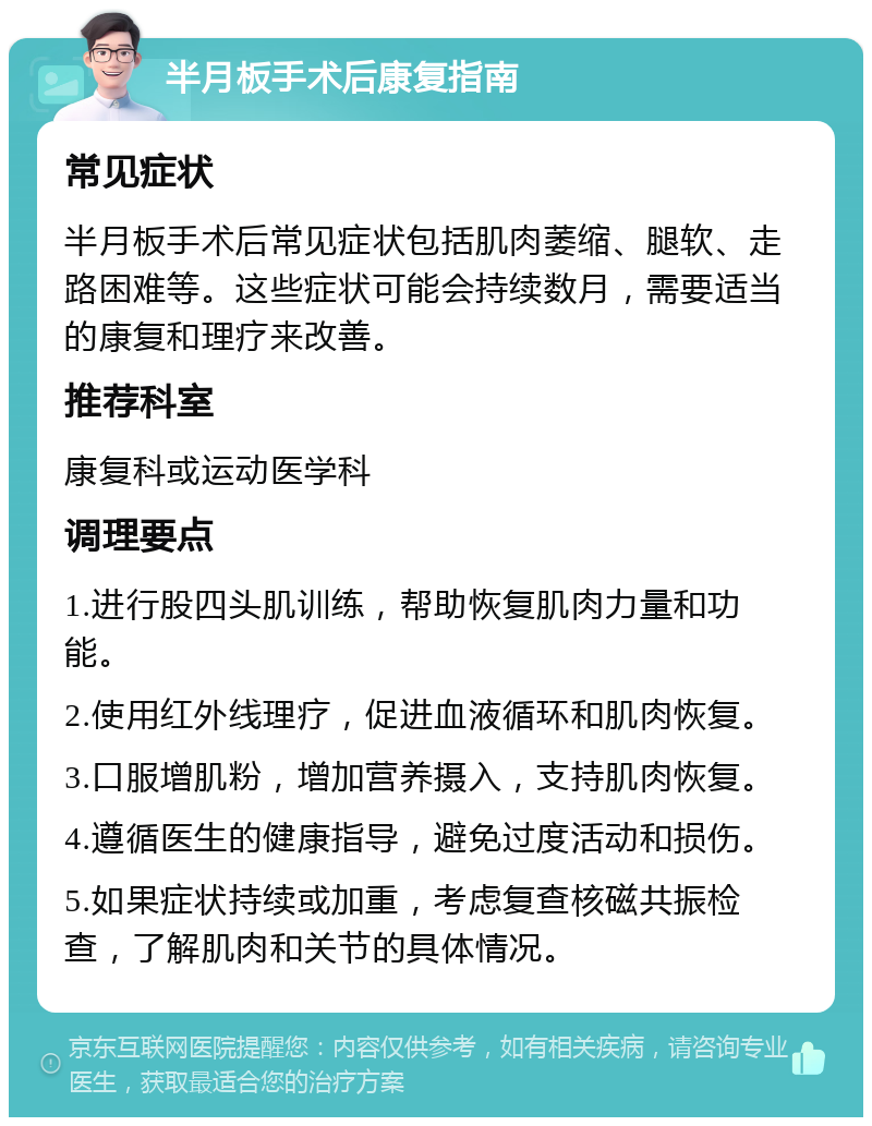 半月板手术后康复指南 常见症状 半月板手术后常见症状包括肌肉萎缩、腿软、走路困难等。这些症状可能会持续数月，需要适当的康复和理疗来改善。 推荐科室 康复科或运动医学科 调理要点 1.进行股四头肌训练，帮助恢复肌肉力量和功能。 2.使用红外线理疗，促进血液循环和肌肉恢复。 3.口服增肌粉，增加营养摄入，支持肌肉恢复。 4.遵循医生的健康指导，避免过度活动和损伤。 5.如果症状持续或加重，考虑复查核磁共振检查，了解肌肉和关节的具体情况。