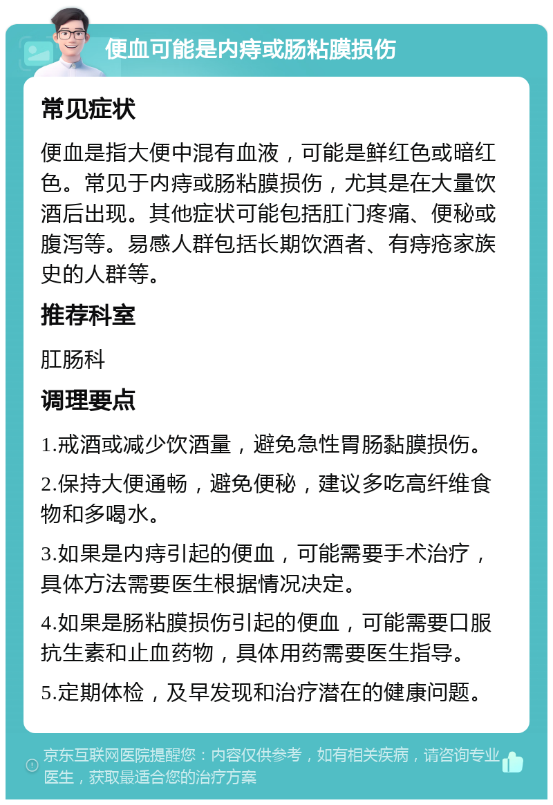 便血可能是内痔或肠粘膜损伤 常见症状 便血是指大便中混有血液，可能是鲜红色或暗红色。常见于内痔或肠粘膜损伤，尤其是在大量饮酒后出现。其他症状可能包括肛门疼痛、便秘或腹泻等。易感人群包括长期饮酒者、有痔疮家族史的人群等。 推荐科室 肛肠科 调理要点 1.戒酒或减少饮酒量，避免急性胃肠黏膜损伤。 2.保持大便通畅，避免便秘，建议多吃高纤维食物和多喝水。 3.如果是内痔引起的便血，可能需要手术治疗，具体方法需要医生根据情况决定。 4.如果是肠粘膜损伤引起的便血，可能需要口服抗生素和止血药物，具体用药需要医生指导。 5.定期体检，及早发现和治疗潜在的健康问题。