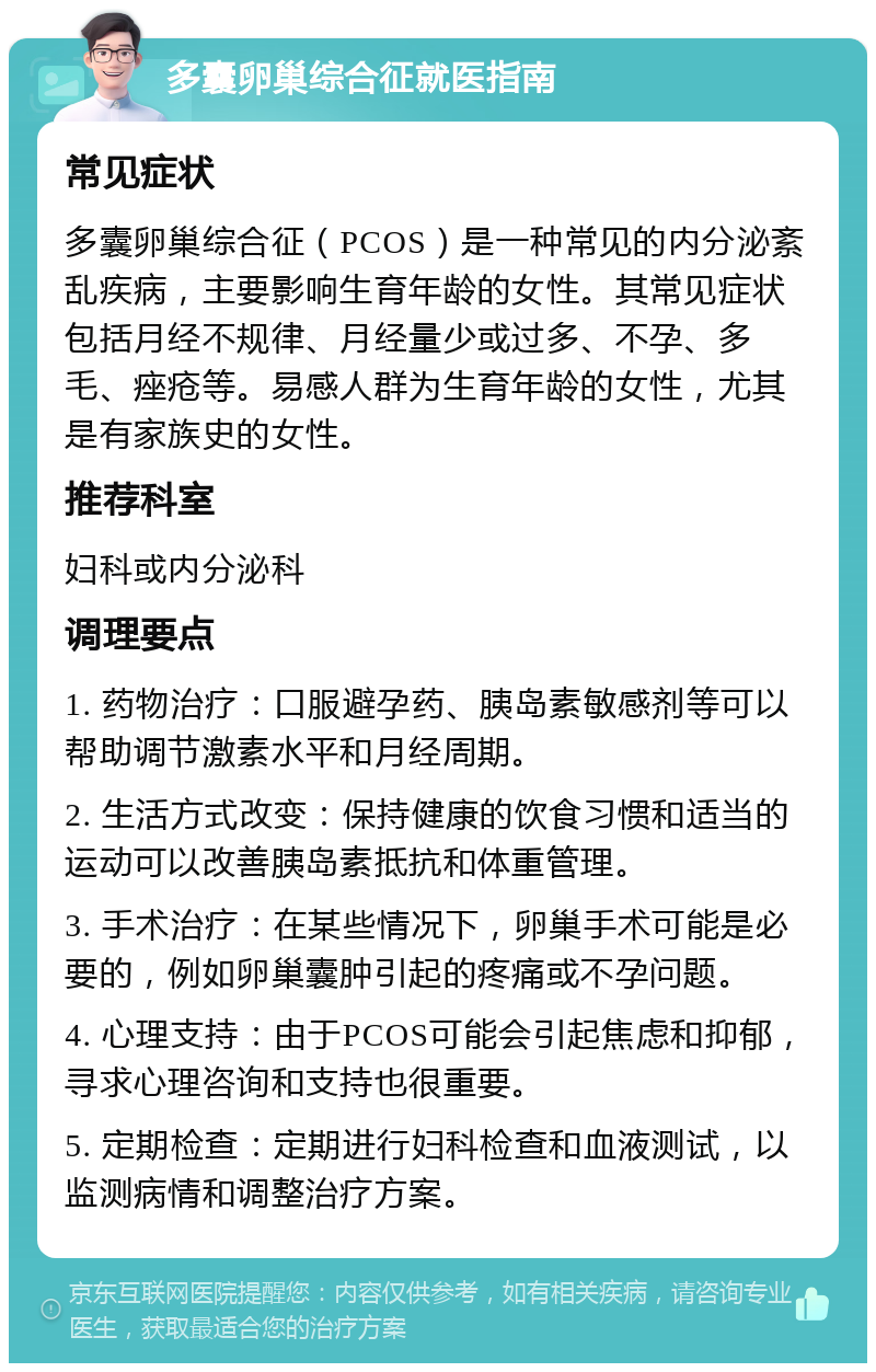 多囊卵巢综合征就医指南 常见症状 多囊卵巢综合征（PCOS）是一种常见的内分泌紊乱疾病，主要影响生育年龄的女性。其常见症状包括月经不规律、月经量少或过多、不孕、多毛、痤疮等。易感人群为生育年龄的女性，尤其是有家族史的女性。 推荐科室 妇科或内分泌科 调理要点 1. 药物治疗：口服避孕药、胰岛素敏感剂等可以帮助调节激素水平和月经周期。 2. 生活方式改变：保持健康的饮食习惯和适当的运动可以改善胰岛素抵抗和体重管理。 3. 手术治疗：在某些情况下，卵巢手术可能是必要的，例如卵巢囊肿引起的疼痛或不孕问题。 4. 心理支持：由于PCOS可能会引起焦虑和抑郁，寻求心理咨询和支持也很重要。 5. 定期检查：定期进行妇科检查和血液测试，以监测病情和调整治疗方案。