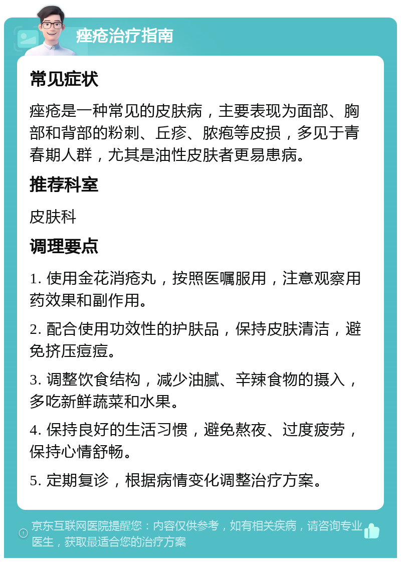 痤疮治疗指南 常见症状 痤疮是一种常见的皮肤病，主要表现为面部、胸部和背部的粉刺、丘疹、脓疱等皮损，多见于青春期人群，尤其是油性皮肤者更易患病。 推荐科室 皮肤科 调理要点 1. 使用金花消疮丸，按照医嘱服用，注意观察用药效果和副作用。 2. 配合使用功效性的护肤品，保持皮肤清洁，避免挤压痘痘。 3. 调整饮食结构，减少油腻、辛辣食物的摄入，多吃新鲜蔬菜和水果。 4. 保持良好的生活习惯，避免熬夜、过度疲劳，保持心情舒畅。 5. 定期复诊，根据病情变化调整治疗方案。