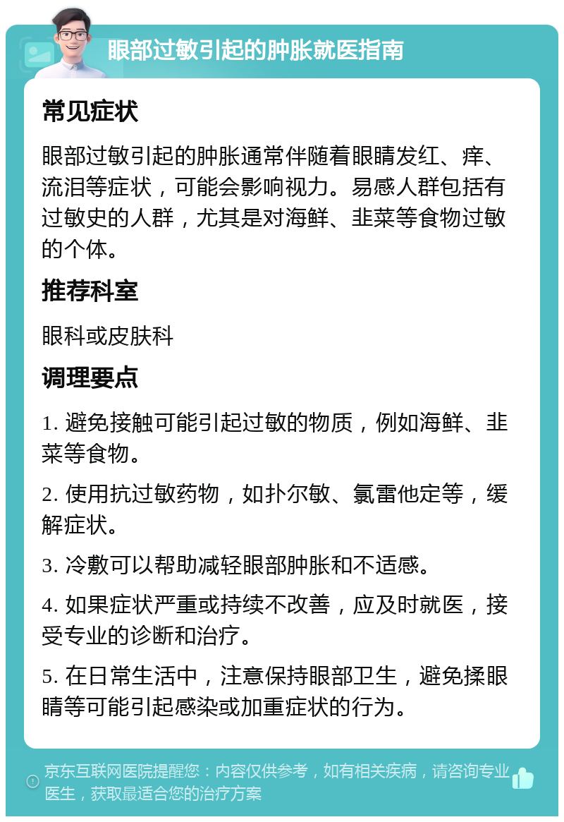 眼部过敏引起的肿胀就医指南 常见症状 眼部过敏引起的肿胀通常伴随着眼睛发红、痒、流泪等症状，可能会影响视力。易感人群包括有过敏史的人群，尤其是对海鲜、韭菜等食物过敏的个体。 推荐科室 眼科或皮肤科 调理要点 1. 避免接触可能引起过敏的物质，例如海鲜、韭菜等食物。 2. 使用抗过敏药物，如扑尔敏、氯雷他定等，缓解症状。 3. 冷敷可以帮助减轻眼部肿胀和不适感。 4. 如果症状严重或持续不改善，应及时就医，接受专业的诊断和治疗。 5. 在日常生活中，注意保持眼部卫生，避免揉眼睛等可能引起感染或加重症状的行为。