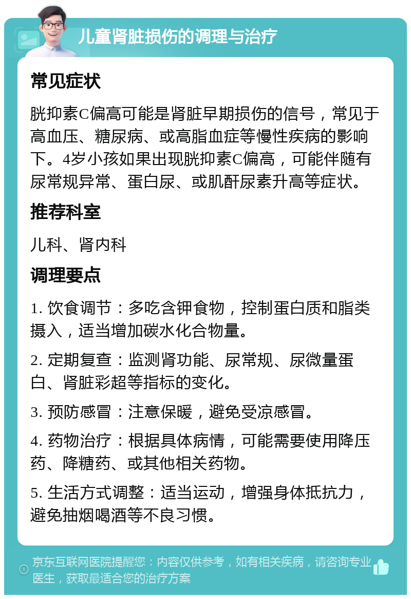 儿童肾脏损伤的调理与治疗 常见症状 胱抑素C偏高可能是肾脏早期损伤的信号，常见于高血压、糖尿病、或高脂血症等慢性疾病的影响下。4岁小孩如果出现胱抑素C偏高，可能伴随有尿常规异常、蛋白尿、或肌酐尿素升高等症状。 推荐科室 儿科、肾内科 调理要点 1. 饮食调节：多吃含钾食物，控制蛋白质和脂类摄入，适当增加碳水化合物量。 2. 定期复查：监测肾功能、尿常规、尿微量蛋白、肾脏彩超等指标的变化。 3. 预防感冒：注意保暖，避免受凉感冒。 4. 药物治疗：根据具体病情，可能需要使用降压药、降糖药、或其他相关药物。 5. 生活方式调整：适当运动，增强身体抵抗力，避免抽烟喝酒等不良习惯。