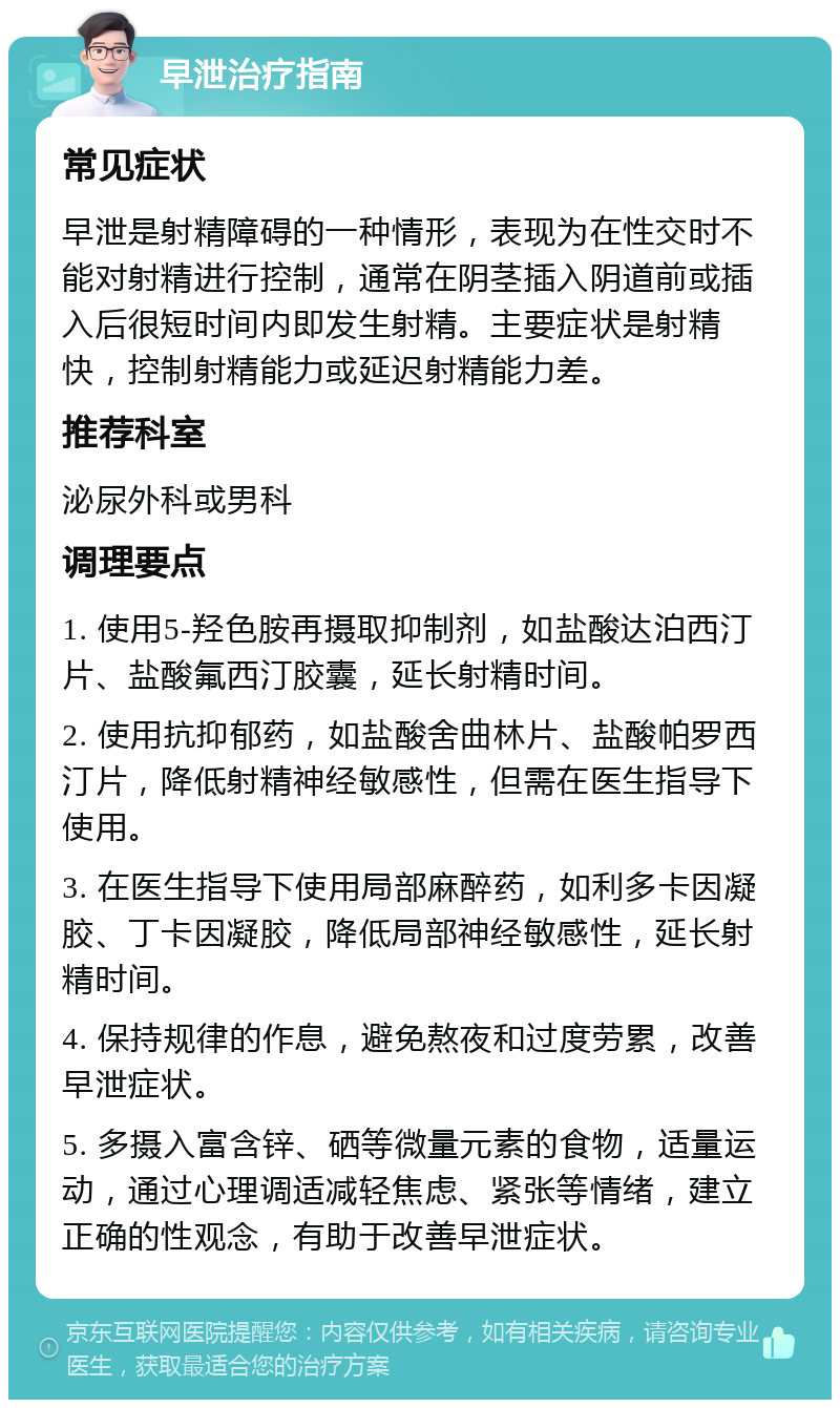 早泄治疗指南 常见症状 早泄是射精障碍的一种情形，表现为在性交时不能对射精进行控制，通常在阴茎插入阴道前或插入后很短时间内即发生射精。主要症状是射精快，控制射精能力或延迟射精能力差。 推荐科室 泌尿外科或男科 调理要点 1. 使用5-羟色胺再摄取抑制剂，如盐酸达泊西汀片、盐酸氟西汀胶囊，延长射精时间。 2. 使用抗抑郁药，如盐酸舍曲林片、盐酸帕罗西汀片，降低射精神经敏感性，但需在医生指导下使用。 3. 在医生指导下使用局部麻醉药，如利多卡因凝胶、丁卡因凝胶，降低局部神经敏感性，延长射精时间。 4. 保持规律的作息，避免熬夜和过度劳累，改善早泄症状。 5. 多摄入富含锌、硒等微量元素的食物，适量运动，通过心理调适减轻焦虑、紧张等情绪，建立正确的性观念，有助于改善早泄症状。