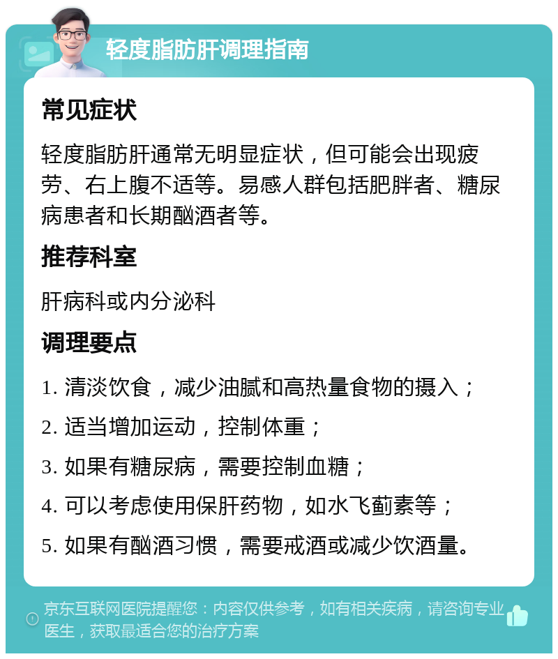 轻度脂肪肝调理指南 常见症状 轻度脂肪肝通常无明显症状，但可能会出现疲劳、右上腹不适等。易感人群包括肥胖者、糖尿病患者和长期酗酒者等。 推荐科室 肝病科或内分泌科 调理要点 1. 清淡饮食，减少油腻和高热量食物的摄入； 2. 适当增加运动，控制体重； 3. 如果有糖尿病，需要控制血糖； 4. 可以考虑使用保肝药物，如水飞蓟素等； 5. 如果有酗酒习惯，需要戒酒或减少饮酒量。