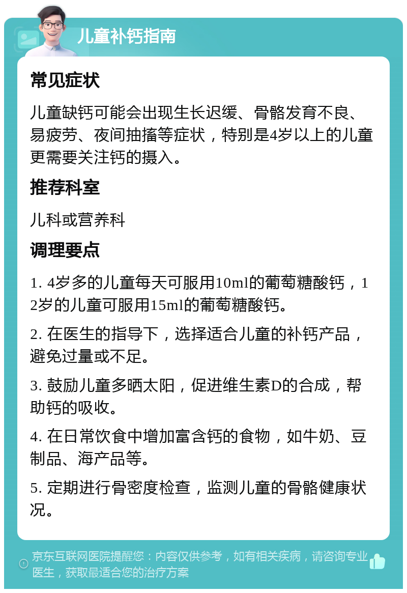 儿童补钙指南 常见症状 儿童缺钙可能会出现生长迟缓、骨骼发育不良、易疲劳、夜间抽搐等症状，特别是4岁以上的儿童更需要关注钙的摄入。 推荐科室 儿科或营养科 调理要点 1. 4岁多的儿童每天可服用10ml的葡萄糖酸钙，12岁的儿童可服用15ml的葡萄糖酸钙。 2. 在医生的指导下，选择适合儿童的补钙产品，避免过量或不足。 3. 鼓励儿童多晒太阳，促进维生素D的合成，帮助钙的吸收。 4. 在日常饮食中增加富含钙的食物，如牛奶、豆制品、海产品等。 5. 定期进行骨密度检查，监测儿童的骨骼健康状况。