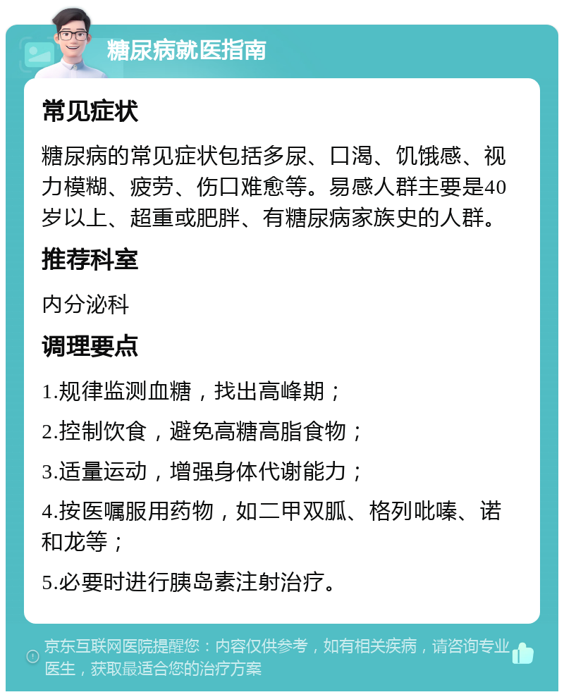 糖尿病就医指南 常见症状 糖尿病的常见症状包括多尿、口渴、饥饿感、视力模糊、疲劳、伤口难愈等。易感人群主要是40岁以上、超重或肥胖、有糖尿病家族史的人群。 推荐科室 内分泌科 调理要点 1.规律监测血糖，找出高峰期； 2.控制饮食，避免高糖高脂食物； 3.适量运动，增强身体代谢能力； 4.按医嘱服用药物，如二甲双胍、格列吡嗪、诺和龙等； 5.必要时进行胰岛素注射治疗。