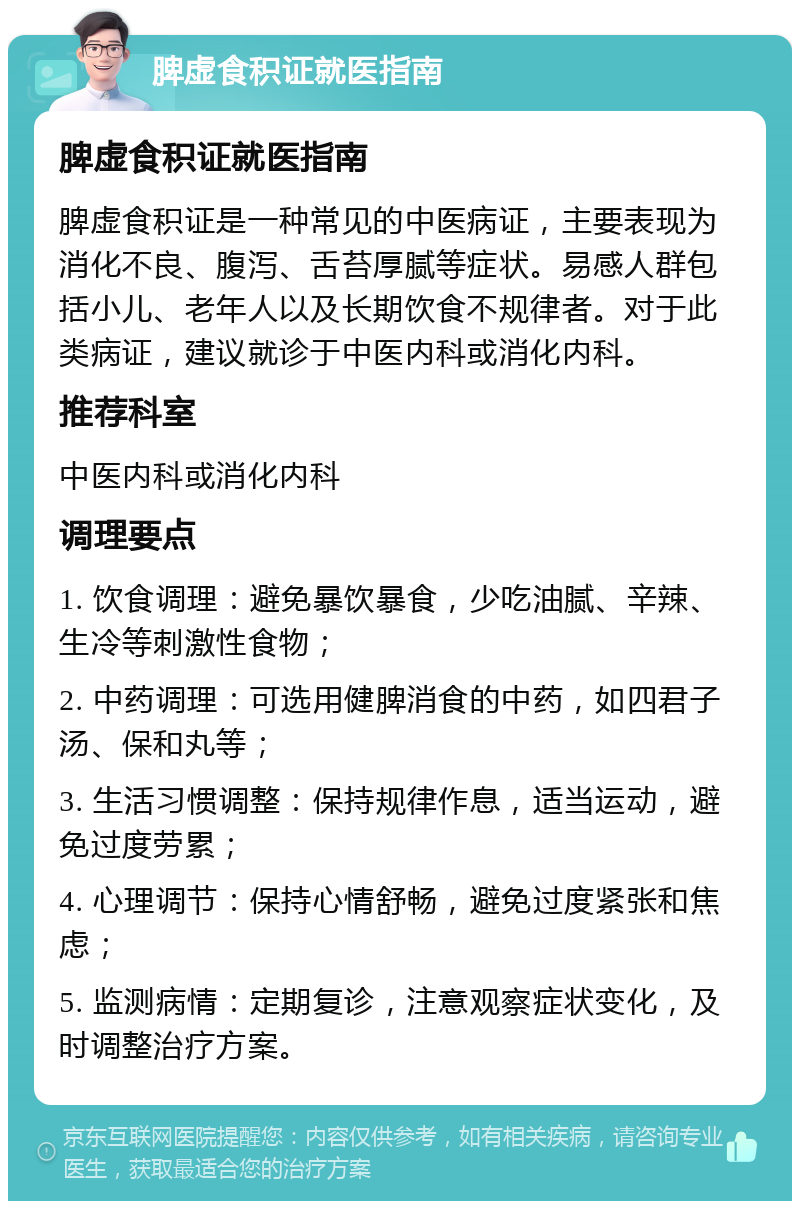 脾虚食积证就医指南 脾虚食积证就医指南 脾虚食积证是一种常见的中医病证，主要表现为消化不良、腹泻、舌苔厚腻等症状。易感人群包括小儿、老年人以及长期饮食不规律者。对于此类病证，建议就诊于中医内科或消化内科。 推荐科室 中医内科或消化内科 调理要点 1. 饮食调理：避免暴饮暴食，少吃油腻、辛辣、生冷等刺激性食物； 2. 中药调理：可选用健脾消食的中药，如四君子汤、保和丸等； 3. 生活习惯调整：保持规律作息，适当运动，避免过度劳累； 4. 心理调节：保持心情舒畅，避免过度紧张和焦虑； 5. 监测病情：定期复诊，注意观察症状变化，及时调整治疗方案。