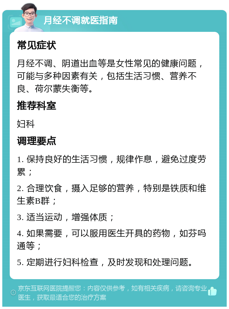 月经不调就医指南 常见症状 月经不调、阴道出血等是女性常见的健康问题，可能与多种因素有关，包括生活习惯、营养不良、荷尔蒙失衡等。 推荐科室 妇科 调理要点 1. 保持良好的生活习惯，规律作息，避免过度劳累； 2. 合理饮食，摄入足够的营养，特别是铁质和维生素B群； 3. 适当运动，增强体质； 4. 如果需要，可以服用医生开具的药物，如芬吗通等； 5. 定期进行妇科检查，及时发现和处理问题。