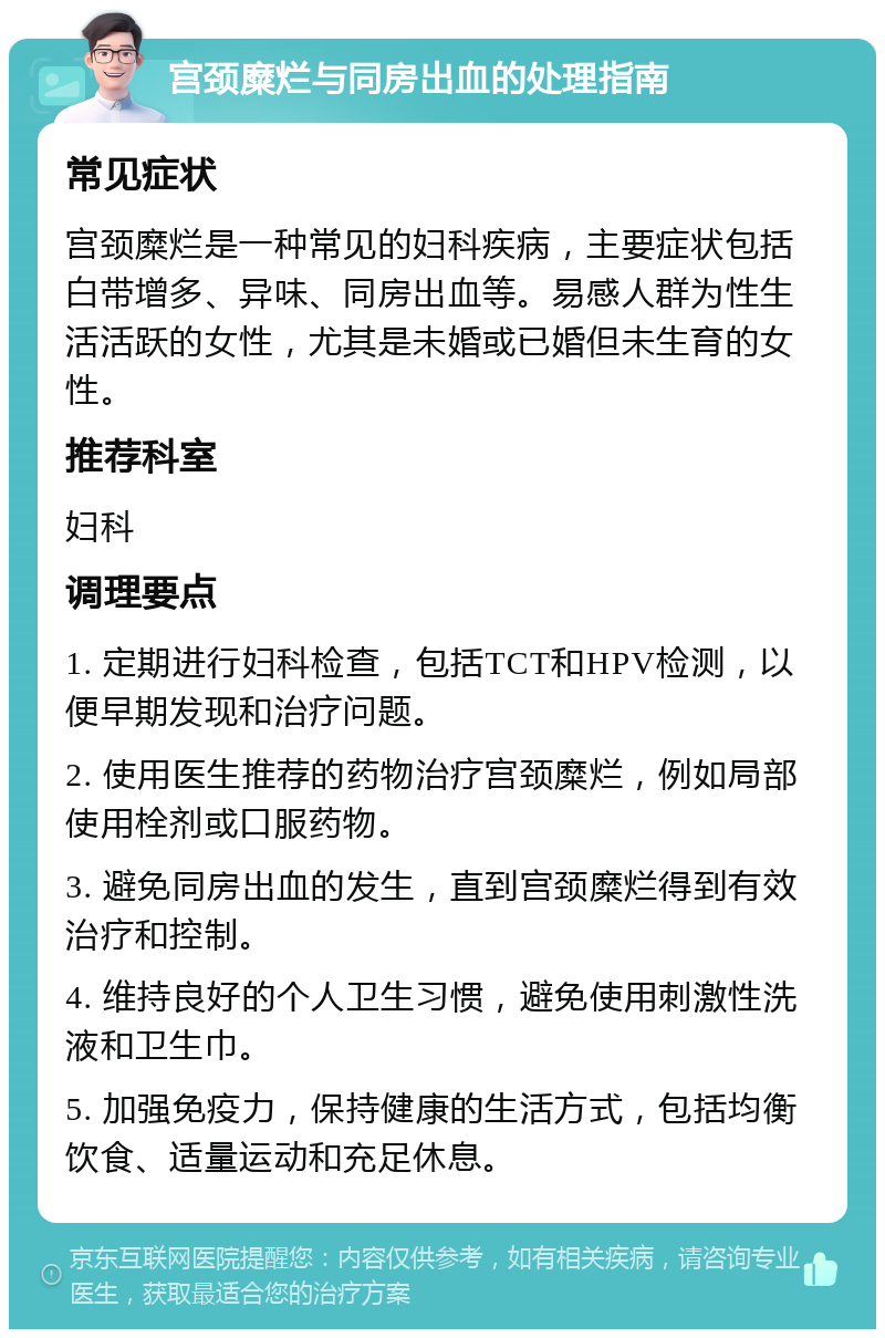 宫颈糜烂与同房出血的处理指南 常见症状 宫颈糜烂是一种常见的妇科疾病，主要症状包括白带增多、异味、同房出血等。易感人群为性生活活跃的女性，尤其是未婚或已婚但未生育的女性。 推荐科室 妇科 调理要点 1. 定期进行妇科检查，包括TCT和HPV检测，以便早期发现和治疗问题。 2. 使用医生推荐的药物治疗宫颈糜烂，例如局部使用栓剂或口服药物。 3. 避免同房出血的发生，直到宫颈糜烂得到有效治疗和控制。 4. 维持良好的个人卫生习惯，避免使用刺激性洗液和卫生巾。 5. 加强免疫力，保持健康的生活方式，包括均衡饮食、适量运动和充足休息。