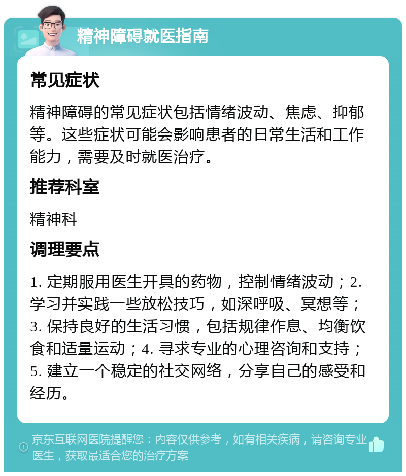 精神障碍就医指南 常见症状 精神障碍的常见症状包括情绪波动、焦虑、抑郁等。这些症状可能会影响患者的日常生活和工作能力，需要及时就医治疗。 推荐科室 精神科 调理要点 1. 定期服用医生开具的药物，控制情绪波动；2. 学习并实践一些放松技巧，如深呼吸、冥想等；3. 保持良好的生活习惯，包括规律作息、均衡饮食和适量运动；4. 寻求专业的心理咨询和支持；5. 建立一个稳定的社交网络，分享自己的感受和经历。