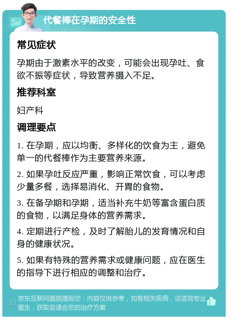 代餐棒在孕期的安全性 常见症状 孕期由于激素水平的改变，可能会出现孕吐、食欲不振等症状，导致营养摄入不足。 推荐科室 妇产科 调理要点 1. 在孕期，应以均衡、多样化的饮食为主，避免单一的代餐棒作为主要营养来源。 2. 如果孕吐反应严重，影响正常饮食，可以考虑少量多餐，选择易消化、开胃的食物。 3. 在备孕期和孕期，适当补充牛奶等富含蛋白质的食物，以满足身体的营养需求。 4. 定期进行产检，及时了解胎儿的发育情况和自身的健康状况。 5. 如果有特殊的营养需求或健康问题，应在医生的指导下进行相应的调整和治疗。