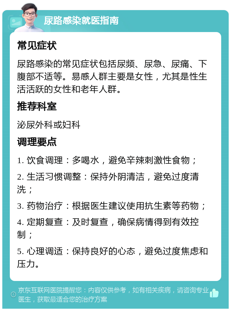 尿路感染就医指南 常见症状 尿路感染的常见症状包括尿频、尿急、尿痛、下腹部不适等。易感人群主要是女性，尤其是性生活活跃的女性和老年人群。 推荐科室 泌尿外科或妇科 调理要点 1. 饮食调理：多喝水，避免辛辣刺激性食物； 2. 生活习惯调整：保持外阴清洁，避免过度清洗； 3. 药物治疗：根据医生建议使用抗生素等药物； 4. 定期复查：及时复查，确保病情得到有效控制； 5. 心理调适：保持良好的心态，避免过度焦虑和压力。