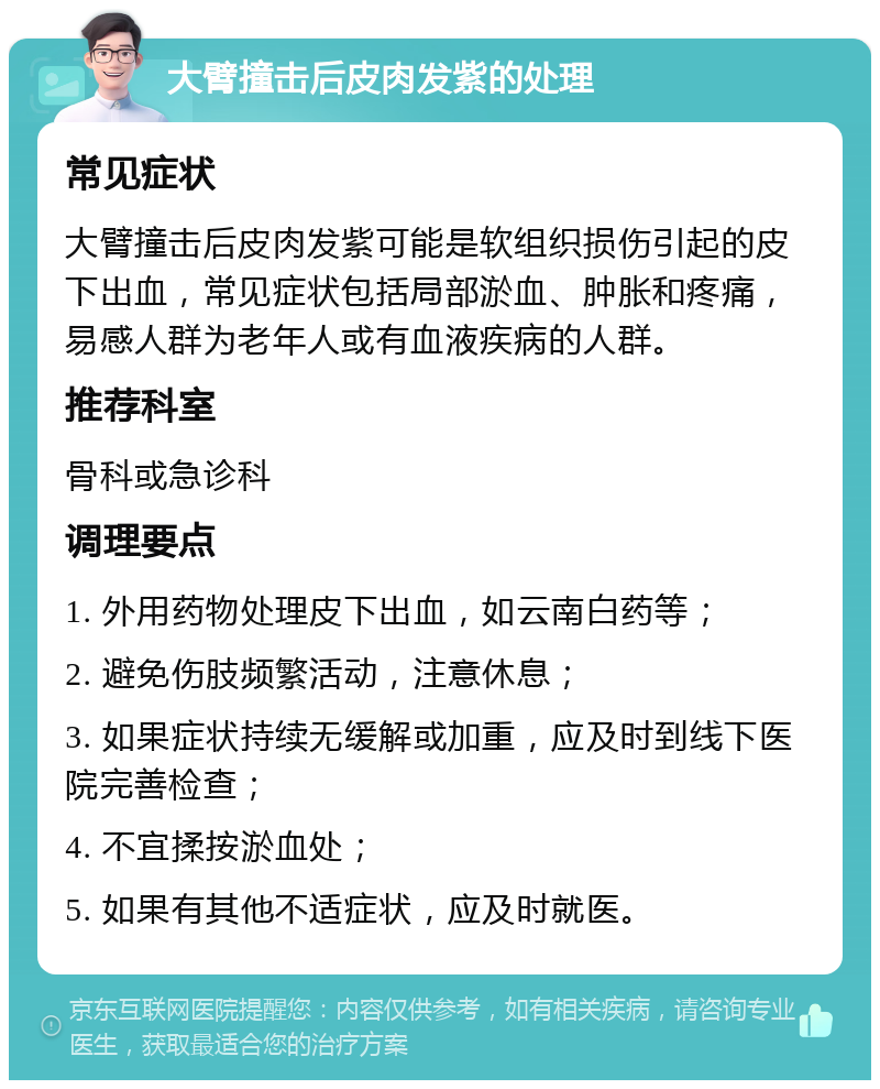 大臂撞击后皮肉发紫的处理 常见症状 大臂撞击后皮肉发紫可能是软组织损伤引起的皮下出血，常见症状包括局部淤血、肿胀和疼痛，易感人群为老年人或有血液疾病的人群。 推荐科室 骨科或急诊科 调理要点 1. 外用药物处理皮下出血，如云南白药等； 2. 避免伤肢频繁活动，注意休息； 3. 如果症状持续无缓解或加重，应及时到线下医院完善检查； 4. 不宜揉按淤血处； 5. 如果有其他不适症状，应及时就医。