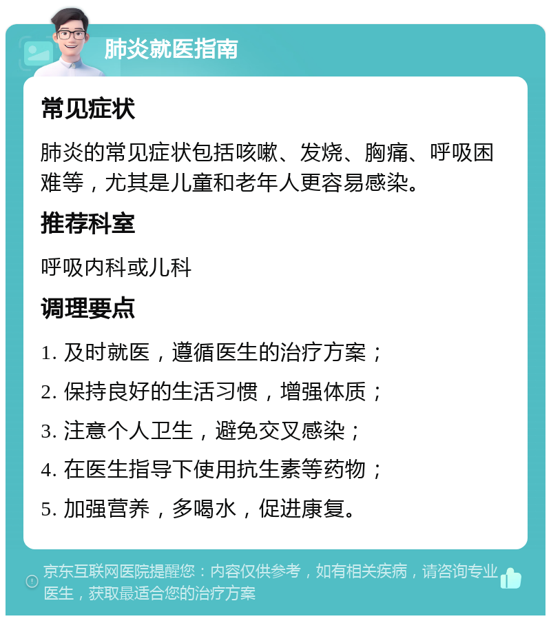 肺炎就医指南 常见症状 肺炎的常见症状包括咳嗽、发烧、胸痛、呼吸困难等，尤其是儿童和老年人更容易感染。 推荐科室 呼吸内科或儿科 调理要点 1. 及时就医，遵循医生的治疗方案； 2. 保持良好的生活习惯，增强体质； 3. 注意个人卫生，避免交叉感染； 4. 在医生指导下使用抗生素等药物； 5. 加强营养，多喝水，促进康复。