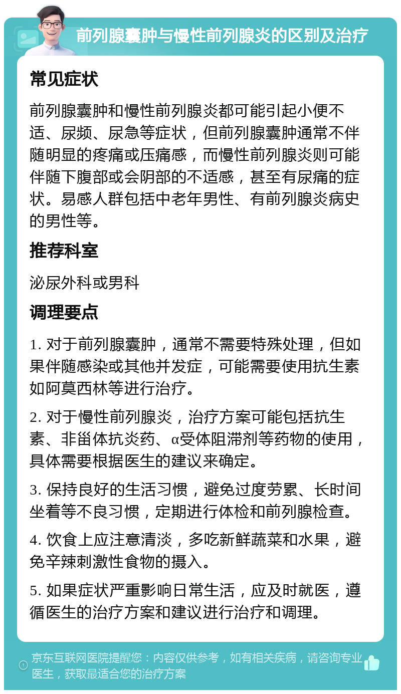 前列腺囊肿与慢性前列腺炎的区别及治疗 常见症状 前列腺囊肿和慢性前列腺炎都可能引起小便不适、尿频、尿急等症状，但前列腺囊肿通常不伴随明显的疼痛或压痛感，而慢性前列腺炎则可能伴随下腹部或会阴部的不适感，甚至有尿痛的症状。易感人群包括中老年男性、有前列腺炎病史的男性等。 推荐科室 泌尿外科或男科 调理要点 1. 对于前列腺囊肿，通常不需要特殊处理，但如果伴随感染或其他并发症，可能需要使用抗生素如阿莫西林等进行治疗。 2. 对于慢性前列腺炎，治疗方案可能包括抗生素、非甾体抗炎药、α受体阻滞剂等药物的使用，具体需要根据医生的建议来确定。 3. 保持良好的生活习惯，避免过度劳累、长时间坐着等不良习惯，定期进行体检和前列腺检查。 4. 饮食上应注意清淡，多吃新鲜蔬菜和水果，避免辛辣刺激性食物的摄入。 5. 如果症状严重影响日常生活，应及时就医，遵循医生的治疗方案和建议进行治疗和调理。