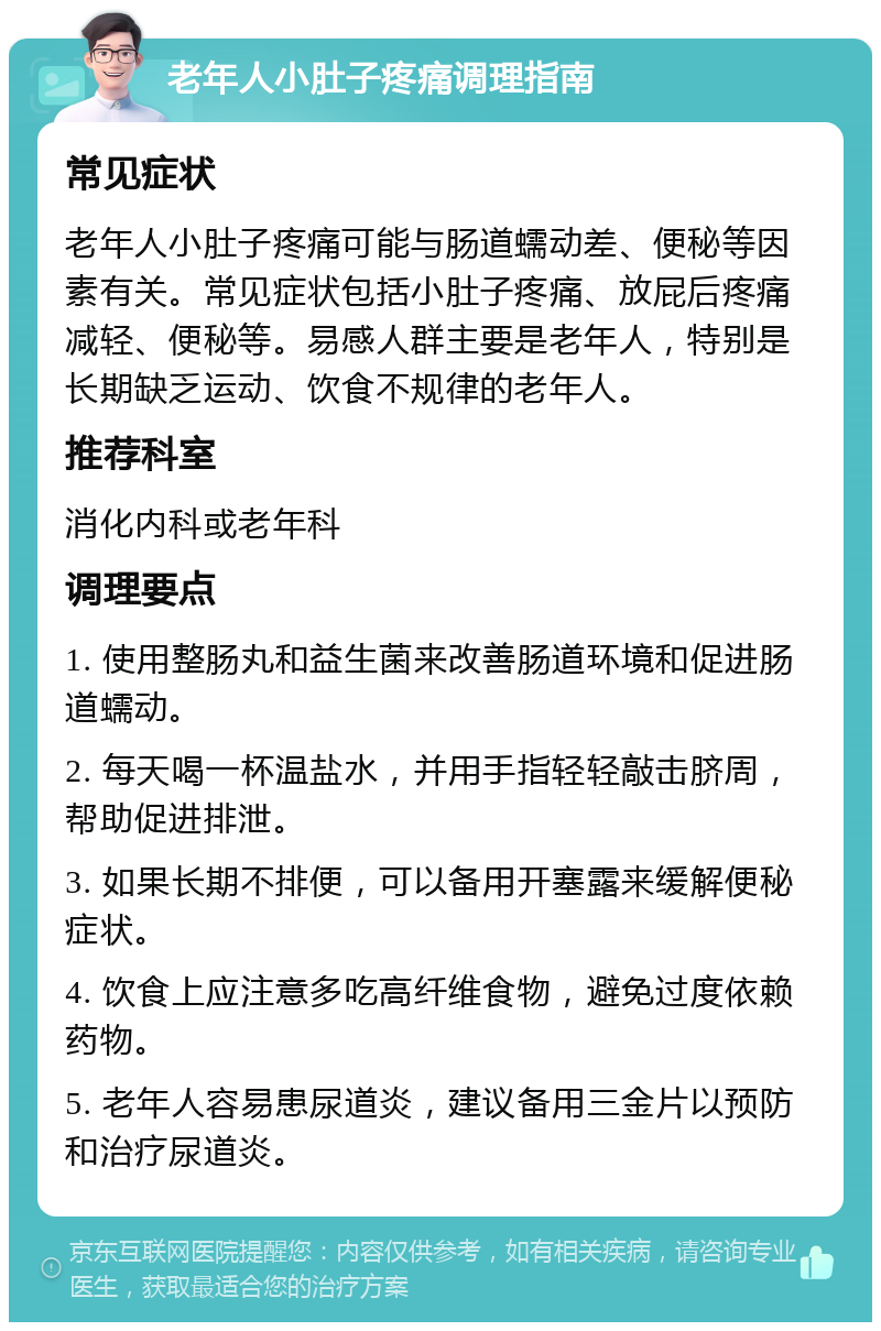 老年人小肚子疼痛调理指南 常见症状 老年人小肚子疼痛可能与肠道蠕动差、便秘等因素有关。常见症状包括小肚子疼痛、放屁后疼痛减轻、便秘等。易感人群主要是老年人，特别是长期缺乏运动、饮食不规律的老年人。 推荐科室 消化内科或老年科 调理要点 1. 使用整肠丸和益生菌来改善肠道环境和促进肠道蠕动。 2. 每天喝一杯温盐水，并用手指轻轻敲击脐周，帮助促进排泄。 3. 如果长期不排便，可以备用开塞露来缓解便秘症状。 4. 饮食上应注意多吃高纤维食物，避免过度依赖药物。 5. 老年人容易患尿道炎，建议备用三金片以预防和治疗尿道炎。